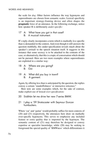 76
WORDS AND MEANINGS
the scale for dog. Other factors influence the way hyponyms and
superordinates are chosen from semantic scales. Lexical specificity
is an important strategy-framing device and often shapes the
pragmatic force of an utterance. In the following exchange, notice
how speaker B is deliberately under-specific:
17 A: What have you got in that case?
B: A musical instrument.
B’s reply clearly incorporates a term which is markedly less specific
than is demanded in the context. And even though it still answers the
question truthfully, this under-specification reveals much about the
speaker’s attitude to the speech situation itself. It suggests in this
instance that some secrecy is to be attached to the contents of the
case, or alternatively, that this is a topic of conversation which should
not be pursued. Here are two more examples where superordinates
are exploited in a similar way:
18 A: Where are you going?
B: Out.
19 A: What did you buy in town?
B: A garment.
Again, by offering less than is anticipated by the question, the replies
convey a certain ‘standoffishness’ or interactive reticence.8
Here now are some examples which, for the sake of contrast,
make explicit use of lexical over-specification:
20 Siobhán let me drive her new 7-series BMW.
21 I play a ‘59 Stratocaster with Seymour Duncan
humbuckers.
Where ‘car’ and ‘guitar’ would probably suffice for most contexts of
(20) and (21) respectively, the utterances here draw on markedly
over-specific hyponyms. This serves to emphasise any included
feature or extra quality that is imported by the hyponym. The
semantic content of (21) may therefore be designed to convey
expertise or specialist knowledge, while (20) may be seeking to
foreground the special quality of ‘BMWness’ which differentiates it
 