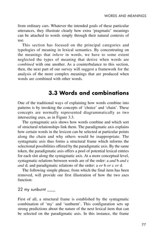 77
WORDS AND MEANINGS
from ordinary cars. Whatever the intended goals of these particular
utterances, they illustrate clearly how extra ‘pragmatic’ meanings
can be attached to words simply through their natural contexts of
use.
This section has focused on the principal categories and
typologies of meaning in lexical semantics. By concentrating on
the meanings that inhere in words, we have to some extent
neglected the types of meaning that derive when words are
combined with one another. As a counterbalance to this section,
then, the next part of our survey will suggest a framework for the
analysis of the more complex meanings that are produced when
words are combined with other words.
3.3 Words and combinations
One of the traditional ways of explaining how words combine into
patterns is by invoking the concepts of ‘choice’ and ‘chain’. These
concepts are normally represented diagrammatically as two
intersecting axes, as in Figure 3.3.
The syntagmatic axis shows how words combine and which sort
of structural relationships link them. The paradigmatic axis explains
how certain words in the lexicon can be selected at particular points
along the chain and why others would be inappropriate. The
syntagmatic axis thus forms a structural frame which informs the
selectional possibilities offered by the paradigmatic axis. By the same
token, the paradigmatic axis offers a pool of potential lexical entries
for each slot along the syntagmatic axis. At a more conceptual level,
syntagmatic relations between words are of the order: a and b and c
and d; and paradigmatic relations of the order: a or b or c or d.
The following simple phrase, from which the final item has been
removed, will provide our first illustration of how the two axes
function:
22 my sunburnt ____
First of all, a structural frame is established by the syntagmatic
combination of ‘my’ and ‘sunburnt’. This configuration sets up
strong predictions about the nature of the next lexical item that can
be selected on the paradigmatic axis. In this instance, the frame
 