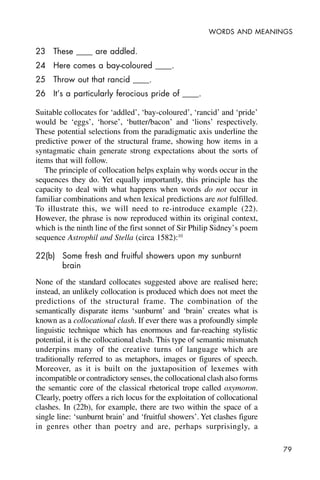 79
WORDS AND MEANINGS
23 These ____ are addled.
24 Here comes a bay-coloured ____.
25 Throw out that rancid ____.
26 It’s a particularly ferocious pride of ____.
Suitable collocates for ‘addled’, ‘bay-coloured’, ‘rancid’ and ‘pride’
would be ‘eggs’, ‘horse’, ‘butter/bacon’ and ‘lions’ respectively.
These potential selections from the paradigmatic axis underline the
predictive power of the structural frame, showing how items in a
syntagmatic chain generate strong expectations about the sorts of
items that will follow.
The principle of collocation helps explain why words occur in the
sequences they do. Yet equally importantly, this principle has the
capacity to deal with what happens when words do not occur in
familiar combinations and when lexical predictions are not fulfilled.
To illustrate this, we will need to re-introduce example (22).
However, the phrase is now reproduced within its original context,
which is the ninth line of the first sonnet of Sir Philip Sidney’s poem
sequence Astrophil and Stella (circa 1582):10
22(b) Some fresh and fruitful showers upon my sunburnt
brain
None of the standard collocates suggested above are realised here;
instead, an unlikely collocation is produced which does not meet the
predictions of the structural frame. The combination of the
semantically disparate items ‘sunburnt’ and ‘brain’ creates what is
known as a collocational clash. If ever there was a profoundly simple
linguistic technique which has enormous and far-reaching stylistic
potential, it is the collocational clash. This type of semantic mismatch
underpins many of the creative turns of language which are
traditionally referred to as metaphors, images or figures of speech.
Moreover, as it is built on the juxtaposition of lexemes with
incompatible or contradictory senses, the collocational clash also forms
the semantic core of the classical rhetorical trope called oxymoron.
Clearly, poetry offers a rich locus for the exploitation of collocational
clashes. In (22b), for example, there are two within the space of a
single line: ‘sunburnt brain’ and ‘fruitful showers’. Yet clashes figure
in genres other than poetry and are, perhaps surprisingly, a
 