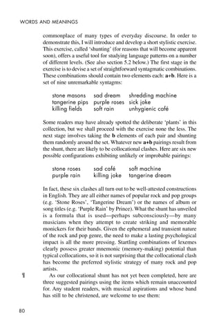 80
WORDS AND MEANINGS
commonplace of many types of everyday discourse. In order to
demonstrate this, I will introduce and develop a short stylistic exercise.
This exercise, called ‘shunting’ (for reasons that will become apparent
soon), offers a useful tool for studying language patterns on a number
of different levels. (See also section 5.2 below.) The first stage in the
exercise is to devise a set of straightforward syntagmatic combinations.
These combinations should contain two elements each: a+b. Here is a
set of nine unremarkable syntagms:
stone masons sad dream shredding machine
tangerine pips purple roses sick joke
killing fields soft rain unhygienic café
Some readers may have already spotted the deliberate ‘plants’ in this
collection, but we shall proceed with the exercise none the less. The
next stage involves taking the b elements of each pair and shunting
them randomly around the set. Whatever new a+b pairings result from
the shunt, there are likely to be collocational clashes. Here are six new
possible configurations exhibiting unlikely or improbable pairings:
stone roses sad café soft machine
purple rain killing joke tangerine dream
In fact, these six clashes all turn out to be well-attested constructions
in English. They are all either names of popular rock and pop groups
(e.g. ‘Stone Roses’, ‘Tangerine Dream’) or the names of album or
song titles (e.g. ‘Purple Rain’ by Prince). What the shunt has unveiled
is a formula that is used—perhaps subconsciously—by many
musicians when they attempt to create striking and memorable
monickers for their bands. Given the ephemeral and transient nature
of the rock and pop genre, the need to make a lasting psychological
impact is all the more pressing. Startling combinations of lexemes
clearly possess greater mnemonic (memory-making) potential than
typical collocations, so it is not surprising that the collocational clash
has become the preferred stylistic strategy of many rock and pop
artists.
As our collocational shunt has not yet been completed, here are
three suggested pairings using the items which remain unaccounted
for. Any student readers, with musical aspirations and whose band
has still to be christened, are welcome to use them:
¶
 