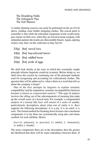 81
WORDS AND MEANINGS
The Shredding Fields
The Unhygienic Pips
The Sick Masons
A similar shunting exercise can easily be performed on the set (23–6)
above, yielding some further intriguing clashes. The crucial point to
remember is that while the individual component words would rarely
pass muster on their own, when they are forced to keep company with
unfamiliar partners the results are often notably bizarre.Again, aspiring
rockers may draw on this collection as they feel fit:
23(a) [the] rancid lions
24(a) [the] bay-coloured bacon
25(a) [the] addled horse
26(a) [the] pride of eggs
We shall look shortly at the ways in which this essentially simple
principle informs linguistic creativity in poetry. Before doing so, we
shall close this section by examining one of the principal methods
used for recognising and accounting for collocational clashes. The
question that will be addressed is: what is there in a word that tells us
about the company it keeps?
One of the first attempts by linguists to explain semantic
compatibility (and by imputation, semantic incompatibility) between
lexemes is known as componential analysis.11
This type of analysis
involves the sifting out of the subcomponents of meaning that make
up the overall sense of a lexical item. For example, a componential
analysis of a lexeme like boar will consist of a series of smaller,
particularistic descriptions about what sort of entity it is. Boar
supports the following descriptions: it is a pig; it is an adult; it is
male. The formal method for breaking down lexemes into constituent
components is to lay them out systematically using plus and minus
symbols for each attribute. Hence:
boar:[+ animate]; [+ porcine]; [+ adult]; [- immature];
[+ male]; [- female]
The more components there are in the description, then the greater
the likelihood that there will be some redundancy between them. If
 
