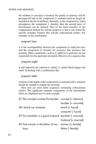 82
WORDS AND MEANINGS
the attribute [+ porcine] is invoked, the quality of animacy will be
presupposed and so the component [+ animate] need no longer be
included in the list of attributes. Similarly, as the component [+ male]
presupposes the component [- female], then the second piece of
information can be deleted. One of the main benefits of the
componential method for stylistic purposes is that it can isolate the
specific semantic features that activate collocational clashes. For
example, in the combination
pregnant boar
it is the incompatibility between the component [+ male] for boar
and the component [+ female] for pregnant that produces the
anomaly. Other components, such as [+ adult] or [+ porcine], are not
responsible for this particular mismatch. However, in a sequence like
pregnant piglet
it will indeed be the criterion [+ adult] / [- adult] which triggers the
clash. In dealing with a combination like
pregnant table
isolation of the higher-order components [+ animate] and [- animate]
should be enough to explain the anomaly.
Here now are some fuller sequences containing collocational
clashes. The significant semantic components of the mismatched
items are displayed next to each example:
27 The concept crushed the boulder concept [+ abstract]
boulder [+ concrete]
28 I drank my computer drank [+ liquid]
computer [- liquid]
29 This bachelor is a good husband bachelor [- married]
husband [+ married]
30 That woman is the father of two woman [+ female]
boys father [- female]
 