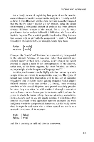 83
WORDS AND MEANINGS
As a handy means of explaining how parts of words exercise
constraints on collocation, componential analysis is certainly useful
as far as it goes. However, sceptics (and there are many) have argued
that the theory simply doesn’t go far enough. Since its initial
development, a substantial amount of criticism has been directed
towards different aspects of the model. For a start, its early
practitioners had an analytic habit which did little to win favour with
feminist linguists. This was their predilection for describing lexemes
like woman, wife or girl with the component ‘[- male]’. A typical
breakdown of example (30), for instance, would have been:
father. [+ male]
woman: [- male]
Concepts like ‘female’ and ‘feminine’ were consistently downgraded
to the attribute ‘absence of maleness’ rather than ascribed any
positive quality of their own. However, in my opinion this sexist
practice is largely a fault of the shortsightedness of the analysts,
rather than, as has been suggested by some feminists, an inbuilt
sexist principle within the system of language itself.12
Another problem concerns the highly selective manner by which
sample items are chosen in componential analysis. The types of
lexical item which lend themselves well to this sort of semantic
breakdown tend to exhibit stable, generic properties within clearly
defined semantic scales (see section 3.2 above). Items denoting
members of the animal kingdom have proved especially popular
because they can often be differentiated through convenient
superordinates, such as bovine, porcine or human, which pick out the
genus to which the terms belong. Lexemes denoting abstractions,
such as beauty, truth or fate are largely avoided. It would indeed be
difficult to account for the opposition between antonyms like truth
and falsity within the componential framework. All that really can be
done is to prefix each term with a minus symbol and use it as a
semantic component of its antonym:
truth: [- false]
falsity. [- true]
and this is certainly an arid and circular breakdown.
 