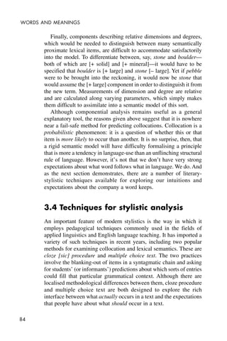 84
WORDS AND MEANINGS
Finally, components describing relative dimensions and degrees,
which would be needed to distinguish between many semantically
proximate lexical items, are difficult to accommodate satisfactorily
into the model. To differentiate between, say, stone and boulder—
both of which are [+ solid] and [+ mineral]—it would have to be
specified that boulder is [+ large] and stone [– large]. Yet if pebble
were to be brought into the reckoning, it would now be stone that
would assume the [+ large] component in order to distinguish it from
the new term. Measurements of dimension and degree are relative
and are calculated along varying parameters, which simply makes
them difficult to assimilate into a semantic model of this sort.
Although componential analysis remains useful as a general
explanatory tool, the reasons given above suggest that it is nowhere
near a fail-safe method for predicting collocations. Collocation is a
probabilistic phenomenon: it is a question of whether this or that
item is more likely to occur than another. It is no surprise, then, that
a rigid semantic model will have difficulty formalising a principle
that is more a tendency in language-use than an unflinching structural
rule of language. However, it’s not that we don’t have very strong
expectations about what word follows what in language. We do. And
as the next section demonstrates, there are a number of literary-
stylistic techniques available for exploring our intuitions and
expectations about the company a word keeps.
3.4 Techniques for stylistic analysis
An important feature of modern stylistics is the way in which it
employs pedagogical techniques commonly used in the fields of
applied linguistics and English language teaching. It has imported a
variety of such techniques in recent years, including two popular
methods for examining collocation and lexical semantics. These are
cloze [sic] procedure and multiple choice text. The two practices
involve the blanking-out of items in a syntagmatic chain and asking
for students’ (or informants’) predictions about which sorts of entries
could fill that particular grammatical context. Although there are
localised methodological differences between them, cloze procedure
and multiple choice text are both designed to explore the rich
interface between what actually occurs in a text and the expectations
that people have about what should occur in a text.
 