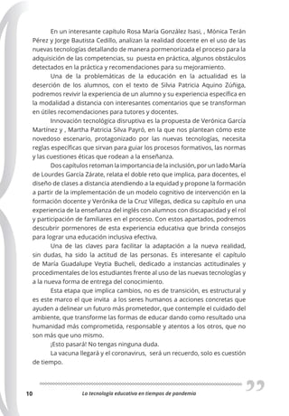 La tecnología educativa en tiempos de pandemia
10
En un interesante capítulo Rosa María González Isasi, , Mónica Terán
Pérez y Jorge Bautista Cedillo, analizan la realidad docente en el uso de las
nuevas tecnologías detallando de manera pormenorizada el proceso para la
adquisición de las competencias, su puesta en práctica, algunos obstáculos
detectados en la práctica y recomendaciones para su mejoramiento.
Una de la problemáticas de la educación en la actualidad es la
deserción de los alumnos, con el texto de Silvia Patricia Aquino Zúñiga,
podremos revivir la experiencia de un alumno y su experiencia específica en
la modalidad a distancia con interesantes comentarios que se transforman
en útiles recomendaciones para tutores y docentes.
Innovación tecnológica disruptiva es la propuesta de Verónica García
Martínez y , Martha Patricia Silva Payró, en la que nos plantean cómo este
novedoso escenario, protagonizado por las nuevas tecnologías, necesita
reglas específicas que sirvan para guiar los procesos formativos, las normas
y las cuestiones éticas que rodean a la enseñanza.
Dos capítulos retoman la importancia de la inclusión, por un lado María
de Lourdes García Zárate, relata el doble reto que implica, para docentes, el
diseño de clases a distancia atendiendo a la equidad y propone la formación
a partir de la implementación de un modelo cognitivo de intervención en la
formación docente y Verónika de la Cruz Villegas, dedica su capítulo en una
experiencia de la enseñanza del inglés con alumnos con discapacidad y el rol
y participación de familiares en el proceso. Con estos apartados, podremos
descubrir pormenores de esta experiencia educativa que brinda consejos
para lograr una educación inclusiva efectiva.
Una de las claves para facilitar la adaptación a la nueva realidad,
sin dudas, ha sido la actitud de las personas. Es interesante el capítulo
de María Guadalupe Veytia Bucheli, dedicado a instancias actitudinales y
procedimentales de los estudiantes frente al uso de las nuevas tecnologías y
a la nueva forma de entrega del conocimiento.
Esta etapa que implica cambios, no es de transición, es estructural y
es este marco el que invita a los seres humanos a acciones concretas que
ayuden a delinear un futuro más prometedor, que contemple el cuidado del
ambiente, que transforme las formas de educar dando como resultado una
humanidad más comprometida, responsable y atentos a los otros, que no
son más que uno mismo.
¡Esto pasará! No tengas ninguna duda.
La vacuna llegará y el coronavirus, será un recuerdo, solo es cuestión
de tiempo.
 