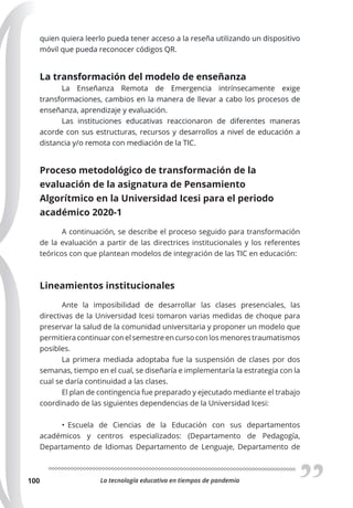 La tecnología educativa en tiempos de pandemia
100
quien quiera leerlo pueda tener acceso a la reseña utilizando un dispositivo
móvil que pueda reconocer códigos QR.
La transformación del modelo de enseñanza
La Enseñanza Remota de Emergencia intrínsecamente exige
transformaciones, cambios en la manera de llevar a cabo los procesos de
enseñanza, aprendizaje y evaluación.
Las instituciones educativas reaccionaron de diferentes maneras
acorde con sus estructuras, recursos y desarrollos a nivel de educación a
distancia y/o remota con mediación de la TIC.
Proceso metodológico de transformación de la
evaluación de la asignatura de Pensamiento
Algorítmico en la Universidad Icesi para el periodo
académico 2020-1
A continuación, se describe el proceso seguido para transformación
de la evaluación a partir de las directrices institucionales y los referentes
teóricos con que plantean modelos de integración de las TIC en educación:
Lineamientos institucionales
Ante la imposibilidad de desarrollar las clases presenciales, las
directivas de la Universidad Icesi tomaron varias medidas de choque para
preservar la salud de la comunidad universitaria y proponer un modelo que
permitiera continuar con el semestre en curso con los menores traumatismos
posibles.
La primera mediada adoptaba fue la suspensión de clases por dos
semanas, tiempo en el cual, se diseñaría e implementaría la estrategia con la
cual se daría continuidad a las clases.
El plan de contingencia fue preparado y ejecutado mediante el trabajo
coordinado de las siguientes dependencias de la Universidad Icesi:
• Escuela de Ciencias de la Educación con sus departamentos
académicos y centros especializados: (Departamento de Pedagogía,
Departamento de Idiomas Departamento de Lenguaje, Departamento de
 
