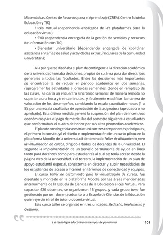 La tecnologia educativa en tiempos de pandemia 101
Matemáticas, Centro de Recursos para el Aprendizaje (CREA), Centro Eduteka
Educación y TIC)
• Icesi Virtual (dependencia encargada de las plataformas para la
educación virtual)
• SYRI (dependencia encargada de la gestión de servicios y recursos
de información con TIC)
• Bienestar universitario (dependencia encargada de coordinar
asistencia en temas de salud y actividades extracurriculares de la comunidad
universitaria)
A la par que se diseñaba el plan de contingencia la dirección académica
de la universidad tomaba decisiones propias de su área para dar directrices
generales a todas las facultades. Entre las decisiones más importantes
se encontraba la de reducir el periodo académico en dos semanas,
reprogramar las actividades a jornadas semanales, donde en remplazo de
las clases, se daría un encuentro sincrónico semanal de manera remota no
superior a una hora y treinta minutos, y finalmente modificar la manera de
valoración de los desempeños, cambiando la escala cuantitativa notas (1 a
5), por una escala cualitativa de aprobación de la asignatura (aprobado o no
aprobado). Esta última medida generó la suspensión del plan de incentivos
económicos para el pago de matrículas del semestre siguiente a estudiantes
que conformaban el cuadro de honor por sus altos promedios académicos.
Elplandecontingenciaseestructurócontrescomponentesprincipales,
el primero lo constituyó el diseño e implementación de un curso piloto en la
plataforma Moodle de la universidad denominado Taller de alistamiento para
la virtualización de cursos, dirigido a todos los docentes de la universidad. El
segundo la implementación de un servicio permanente de ayuda en línea
tanto para docentes como para estudiantes al cual se tenía acceso desde la
página web de la universidad. Y el tercero, la implementación de un plan de
apoyo estudiantil especial, consistente en detectar y suplir necesidades de
los estudiantes de acceso a Internet en términos de conectividad y equipos.
El curso Taller de alistamiento para la virtualización de cursos, fue
diseñado y montado en la plataforma Moodle por las áreas mencionadas
anteriormente de la Escuela de Ciencias de la Educación e Icesi Virtual. Para
capacitar 420 docentes, se organizaron 15 grupos, y cada grupo tuvo fue
gestionado por un docente adscrito a la Escuela de Ciencias de la Educación
quien ejerció el rol de tutor o docente virtual.
Este curso taller se organizó en tres unidades, Rediseña, Implementa y
Gestiona.
 