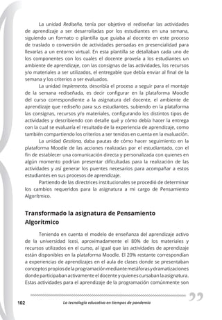 La tecnología educativa en tiempos de pandemia
102
La unidad Rediseña, tenía por objetivo el rediseñar las actividades
de aprendizaje a ser desarrolladas por los estudiantes en una semana,
siguiendo un formato o plantilla que guiaba al docente en este proceso
de traslado o conversión de actividades pensadas en presencialidad para
llevarlas a un entorno virtual. En esta plantilla se detallaban cada uno de
los componentes con los cuales el docente proveía a los estudiantes un
ambiente de aprendizaje, con las consignas de las actividades, los recursos
y/o materiales a ser utilizados, el entregable que debía enviar al final de la
semana y los criterios a ser evaluados.
La unidad Implementa, describía el proceso a seguir para el montaje
de la semana rediseñada, es decir configurar en la plataforma Moodle
del curso correspondiente a la asignatura del docente, el ambiente de
aprendizaje que rediseño para sus estudiantes, subiendo en la plataforma
las consignas, recursos y/o materiales, configurando los distintos tipos de
actividades y describiendo con detalle qué y cómo debía hacer la entrega
con la cual se evaluaría el resultado de la experiencia de aprendizaje, como
también compartiendo los criterios a ser tenidos en cuenta en la evaluación.
La unidad Gestiona, daba pautas de cómo hacer seguimiento en la
plataforma Moodle de las acciones realizadas por el estudiantado, con el
fin de establecer una comunicación directa y personalizada con quienes en
algún momento podrían presentar dificultadas para la realización de las
actividades y así generar los puentes necesarios para acompañar a estos
estudiantes en sus procesos de aprendizaje.
Partiendo de las directrices institucionales se procedió de determinar
los cambios requeridos para la asignatura a mi cargo de Pensamiento
Algorítmico.
Transformado la asignatura de Pensamiento
Algorítmico
Teniendo en cuenta el modelo de enseñanza del aprendizaje activo
de la universidad Icesi, aproximadamente el 80% de los materiales y
recursos utilizados en el curso, al igual que las actividades de aprendizaje
están disponibles en la plataforma Moodle. El 20% restante correspondían
a experiencias de aprendizajes en el aula de clases donde se presentaban
conceptospropiosdelaprogramaciónmediantemetáforasydramatizaciones
donde participaban activamente el docente y quienes cursaban la asignatura.
Estas actividades para el aprendizaje de la programación comúnmente son
 