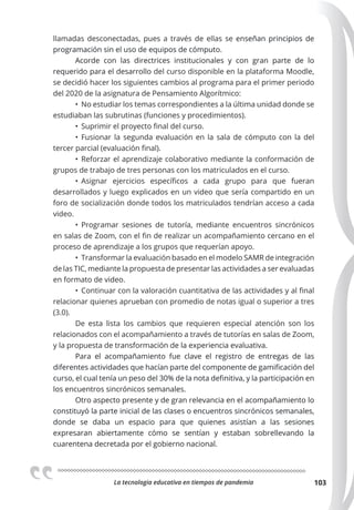La tecnologia educativa en tiempos de pandemia 103
llamadas desconectadas, pues a través de ellas se enseñan principios de
programación sin el uso de equipos de cómputo.
Acorde con las directrices institucionales y con gran parte de lo
requerido para el desarrollo del curso disponible en la plataforma Moodle,
se decidió hacer los siguientes cambios al programa para el primer periodo
del 2020 de la asignatura de Pensamiento Algorítmico:
• No estudiar los temas correspondientes a la última unidad donde se
estudiaban las subrutinas (funciones y procedimientos).
• Suprimir el proyecto final del curso.
• Fusionar la segunda evaluación en la sala de cómputo con la del
tercer parcial (evaluación final).
• Reforzar el aprendizaje colaborativo mediante la conformación de
grupos de trabajo de tres personas con los matriculados en el curso.
• Asignar ejercicios específicos a cada grupo para que fueran
desarrollados y luego explicados en un video que sería compartido en un
foro de socialización donde todos los matriculados tendrían acceso a cada
video.
• Programar sesiones de tutoría, mediante encuentros sincrónicos
en salas de Zoom, con el fin de realizar un acompañamiento cercano en el
proceso de aprendizaje a los grupos que requerían apoyo.
• Transformar la evaluación basado en el modelo SAMR de integración
de las TIC, mediante la propuesta de presentar las actividades a ser evaluadas
en formato de video.
• Continuar con la valoración cuantitativa de las actividades y al final
relacionar quienes aprueban con promedio de notas igual o superior a tres
(3.0).
De esta lista los cambios que requieren especial atención son los
relacionados con el acompañamiento a través de tutorías en salas de Zoom,
y la propuesta de transformación de la experiencia evaluativa.
Para el acompañamiento fue clave el registro de entregas de las
diferentes actividades que hacían parte del componente de gamificación del
curso, el cual tenía un peso del 30% de la nota definitiva, y la participación en
los encuentros sincrónicos semanales.
Otro aspecto presente y de gran relevancia en el acompañamiento lo
constituyó la parte inicial de las clases o encuentros sincrónicos semanales,
donde se daba un espacio para que quienes asistían a las sesiones
expresaran abiertamente cómo se sentían y estaban sobrellevando la
cuarentena decretada por el gobierno nacional.
 
