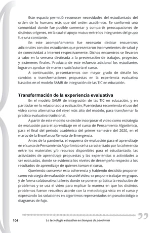 La tecnología educativa en tiempos de pandemia
104
Este espacio permitió reconocer necesidades del estudiantado del
orden de lo humano más que del orden académico. Se conformó una
comunidad donde fue posible comentar y compartir preocupaciones de
distintos orígenes, en la cual el apoyo mutuo entre los integrantes del grupo
fue una constante.
En este acompañamiento fue necesario dedicar encuentros
adicionales con dos estudiantes que presentaron inconvenientes de salud y
de conectividad a Internet respectivamente. Dichos encuentros se llevaron
a cabo en la semana destinada a la presentación de trabajos, proyectos
y exámenes finales. Producto de este esfuerzo adicional los estudiantes
lograron aprobar de manera satisfactoria el curso.
A continuación, presentaremos con mayor grado de detalle los
cambios o transformaciones propuestas en la experiencia evaluativa
basados en el modelo SAMR de integración de las TIC en educación.
Transformación de la experiencia evaluativa
En el modelo SAMR de integración de las TIC en educación, y en
particular en lo relacionado a evaluación, Puentedura recomienda el uso del
video como alternativa del nivel más alto del modelo, para transformar la
practica evaluativa tradicional.
A partir de este modelo se decide incorporar el video como estrategia
de evaluación para el aprendizaje en el curso de Pensamiento Algorítmico,
para el final del periodo académico del primer semestre del 2020, en el
marco de la Enseñanza Remota de Emergencia.
Antes de la pandemia, el esquema de evaluación para el aprendizaje
en el curso de Pensamiento Algorítmico se ha caracterizado por la coherencia
entre los materiales y/o recursos disponibles para el estudiantado, las
actividades de aprendizaje propuestas y las experiencias o actividades a
ser evaluadas, donde se evidencia los niveles de desempeño respecto a los
resultados de aprendizaje de quienes toman el curso.
Queriendo conservar esta coherencia y habiendo decidido proponer
como estrategia de evaluación el uso del video, se propone trabajar en grupos
y de forma colaborativa, talleres donde se pone en práctica la resolución de
problemas y se usa el video para explicar la manera en que los distintos
problemas fueron resueltos acorde con la metodología vista en el curso y
expresando las soluciones en algoritmos representados en pseudocódigo o
diagramas de fujo.
 