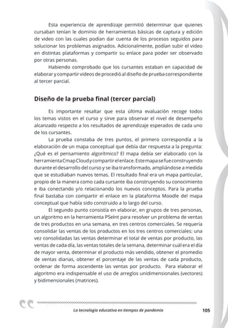 La tecnologia educativa en tiempos de pandemia 105
Esta experiencia de aprendizaje permitió determinar que quienes
cursaban tenían le dominio de herramientas básicas de captura y edición
de video con las cuales podían dar cuenta de los procesos seguidos para
solucionar los problemas asignados. Adicionalmente, podían subir el video
en distintas plataformas y compartir su enlace para poder ser observado
por otras personas.
Habiendo comprobado que los cursantes estaban en capacidad de
elaborar y compartir videos de procedió al diseño de prueba correspondiente
al tercer parcial.
Diseño de la prueba final (tercer parcial)
Es importante resaltar que esta última evaluación recoge todos
los temas vistos en el curso y sirve para observar el nivel de desempeño
alcanzado respecto a los resultados de aprendizaje esperados de cada uno
de los cursantes.
La prueba constaba de tres puntos, el primero correspondía a la
elaboración de un mapa conceptual que debía dar respuesta a la pregunta:
¿Qué es el pensamiento algorítmico? El mapa debía ser elaborado con la
herramientaCmapCloudycompartirelenlace.Estemapasefueconstruyendo
durante el desarrollo del curso y se iba transformado, ampliándose a medida
que se estudiaban nuevos temas. El resultado final era un mapa particular,
propio de la manera como cada cursante iba construyendo su conocimiento
e iba conectando y/o relacionando los nuevos conceptos. Para la prueba
final bastaba con compartir el enlace en la plataforma Moodle del mapa
conceptual que había sido construido a lo largo del curso.
El segundo punto consistía en elaborar, en grupos de tres personas,
un algoritmo en la herramienta PSeInt para resolver un problema de ventas
de tres productos en una semana, en tres centros comerciales. Se requería
consolidar las ventas de los productos en los tres centros comerciales: una
vez consolidadas las ventas determinar el total de ventas por producto, las
ventas de cada día, las ventas totales de la semana, determinar cuál era el día
de mayor venta, determinar el producto más vendido, obtener el promedio
de ventas diarias, obtener el porcentaje de las ventas de cada producto,
ordenar de forma ascendente las ventas por producto. Para elaborar el
algoritmo era indispensable el uso de arreglos unidimensionales (vectores)
y bidimensionales (matrices).
 