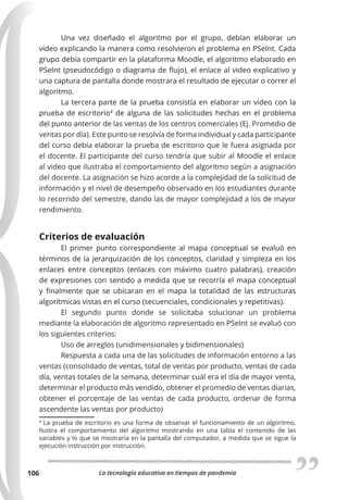 La tecnología educativa en tiempos de pandemia
106
Una vez diseñado el algoritmo por el grupo, debían elaborar un
video explicando la manera como resolvieron el problema en PSeInt. Cada
grupo debía compartir en la plataforma Moodle, el algoritmo elaborado en
PSeInt (pseudocódigo o diagrama de flujo), el enlace al video explicativo y
una captura de pantalla donde mostrara el resultado de ejecutar o correr el
algoritmo.
La tercera parte de la prueba consistía en elaborar un video con la
prueba de escritorio4
de alguna de las solicitudes hechas en el problema
del punto anterior de las ventas de los centros comerciales (Ej. Promedio de
ventas por día). Este punto se resolvía de forma individual y cada participante
del curso debía elaborar la prueba de escritorio que le fuera asignada por
el docente. El participante del curso tendría que subir al Moodle el enlace
al video que ilustraba el comportamiento del algoritmo según a asignación
del docente. La asignación se hizo acorde a la complejidad de la solicitud de
información y el nivel de desempeño observado en los estudiantes durante
lo recorrido del semestre, dando las de mayor complejidad a los de mayor
rendimiento.
Criterios de evaluación
El primer punto correspondiente al mapa conceptual se evaluó en
términos de la jerarquización de los conceptos, claridad y simpleza en los
enlaces entre conceptos (enlaces con máximo cuatro palabras), creación
de expresiones con sentido a medida que se recorría el mapa conceptual
y finalmente que se ubicaran en el mapa la totalidad de las estructuras
algorítmicas vistas en el curso (secuenciales, condicionales y repetitivas).
El segundo punto donde se solicitaba solucionar un problema
mediante la elaboración de algoritmo representado en PSeInt se evaluó con
los siguientes criterios:
Uso de arreglos (unidimensionales y bidimensionales)
Respuesta a cada una de las solicitudes de información entorno a las
ventas (consolidado de ventas, total de ventas por producto, ventas de cada
día, ventas totales de la semana, determinar cuál era el día de mayor venta,
determinar el producto más vendido, obtener el promedio de ventas diarias,
obtener el porcentaje de las ventas de cada producto, ordenar de forma
ascendente las ventas por producto)
4
La prueba de escritorio es una forma de observar el funcionamiento de un algoritmo.
Ilustra el comportamiento del algoritmo mostrando en una tabla el contenido de las
variables y lo que se mostraría en la pantalla del computador, a medida que se sigue la
ejecución instrucción por instrucción.
 