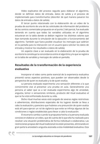 La tecnologia educativa en tiempos de pandemia 107
Video explicativo del proceso seguido para elaborar el algoritmo,
donde se definían datos de entrada, datos de salida y el proceso de
implementado para transformarlos (describir de qué manera pasaron los
datos de entrada a datos de salida).
El tercer punto relacionado con la elaboración de un video de la
prueba de escritorio de una de las solicitudes de información del problema
de los centros comerciales propuesto en el punto 2 del parcial, fue evaluado
teniendo en cuenta que todas las variables utilizadas en el algoritmo
estuvieran en la tabla donde se debían registrar los distintos valores que
iban tomando durante la simulación de la ejecución o funcionamiento del
algoritmo. También que fuera posible visualizar los mensajes que saldrían
en la pantalla para la interacción con el usuario (para solicitar los datos de
entrada y mostrar los resultados o datos de salida).
Un aspecto clave a ser evaluado en la elaboración de la prueba de
escritorio lo constituye la concordancia entre el algoritmo y lo que se registra
en la tabla de variables y mensajes de salida en pantalla.
Resultados de la transformación de la experiencia
evaluativa
Incorporar el video como parte esencial de la experiencia evaluativa
presentó varios aspectos positivos, que pueden ser observados desde la
perspectiva de quien es evaluado y la de quien evalúa.
La persona evaluada experimenta una sensación diferente a la que
comúnmente vive al presentar una prueba en aula. Generalmente una
persona al saber que va a ser evaluada experimenta algo de ansiedad,
angustia, temor o sensaciones similares, producto del ritual evaluativo al
que se ha visto enfrentado durante su vida.
Dicho ritual muchas veces está cargado de severas reglas restrictivas
o advertencias, distribuciones especiales de los lugares donde se lleva a
cabo la evaluación y pareciera que hubiese una presunción de quien evalúa
está ahí para ejercer un rol de vigilancia que evite se infrinja algunas de las
condiciones o reglas establecidas para llevar a cabo la evaluación.
El escenario cambia cuando la propuesta hecha a la persona evaluada
consiste en elaborar un video, que de cuenta de lo que ella ha realizado para
resolver una situación problemática de forma individual o colaborativa. Las
restricciones propias del ritual tradicional no están presentes, eliminando en
gran parte la ansiedad o angustia asociada a esta modalidad evaluativa. Esta
 