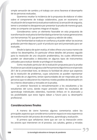 La tecnología educativa en tiempos de pandemia
108
simple sensación de cambio y el trabajo con otros favorece el desempeño
de las personas evaluadas.
Queremos resaltar la incidencia de la propuesta de elaborar el video
sobre el componente de trabajo colaborativo, pues en escenarios con
ritualización de la experiencia evaluativa tradicional, la sensación de angustia,
temor o ansiedad no desaparece por presentar la prueba de manera grupal,
antes se comparte con quienes integran el equipo.
Consideramos como un elemento favorable en esta propuesta de
transformación evaluativa la familiaridad que tienen las nuevas generaciones
con herramientas TIC que permiten la captura y edición de video.
Esta familiaridad se traduce en confianza y el poder editar las escenas
grabadas permite depurar y pulir el producto que será presentado para ser
evaluado.
Desde la óptica de quien evalúa, el video ofrece una nueva manera de
valorar los desempeños. En particular ofrece detalles del proceso seguido
para la resolución de una situación problemática, los cuales difícilmente
pueden ser observados o deducidos en algunos tipos de instrumentos
utilizados para evaluar donde se privilegia el resultado.
Como resultado particular de la evaluación propuesta para la prueba
final(tercerparcial)delaasignaturadePensamientoAlgorítmicoenelperiodo
20-1 de la universidad Icesi, se destaca la facilidad de ubicar que aspectos
de la resolución de problemas, cuyas soluciones se pueden representar
por medio de un algoritmo, tenían oportunidades de ser mejorados por las
personas que no obtuvieron los máximos niveles posibles de desempeño en
los criterios observados y revisados en la prueba.
Lo anterior favoreció la retroalimentación a los estudiantes y las
estudiantes del curso, dando mayor precisión sobre los resultados de
aprendizaje individuales obtenidos, haciendo énfasis en lo alcanzado y
las posibilidades que estos logros daban a futuro para su desempeño
profesional.
Consideraciones finales
A manera de cierre haremos algunos comentarios sobre los
principales aspectos que consideramos tuvieron espacio en esta experiencia
de transformación del proceso de enseñanza, aprendizaje y evaluación.
El primero que señalamos tiene que ver con la interacción entre
los actores que intervienen en el proceso. Los saludos, gestos y miradas
 