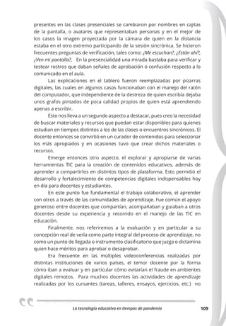 La tecnologia educativa en tiempos de pandemia 109
presentes en las clases presenciales se cambiaron por nombres en cajitas
de la pantalla, o avatares que representaban personas y en el mejor de
los casos la imagen proyectada por la cámara de quien en la distancia
estaba en el otro extremo participando de la sesión sincrónica. Se hicieron
frecuentes preguntas de verificación, tales como: ¿Me escuchan?, ¿Están ahí?,
¿Ven mi pantalla?, En la presencialidad una mirada bastaba para verificar y
testear rostros que daban señales de aprobación o confusión respecto a lo
comunicado en el aula.
Las explicaciones en el tablero fueron reemplazadas por pizarras
digitales, las cuales en algunos casos funcionaban con el manejo del ratón
del computador, que independiente de la destreza de quien escribía dejaba
unos grafos pintados de poca calidad propios de quien está aprendiendo
apenas a escribir.
Esto nos lleva a un segundo aspecto a destacar, pues creo la necesidad
de buscar materiales y recursos que puedan estar disponibles para quienes
estudian en tiempos distintos a los de las clases o encuentros sincrónicos. El
docente entonces se convirtió en un curador de contenidos para seleccionar
los más apropiados y en ocasiones tuvo que crear dichos materiales o
recursos.
Emerge entonces otro aspecto, el explorar y apropiarse de varias
herramientas TIC para la creación de contenidos educativos, además de
aprender a compartirlos en distintos tipos de plataforma. Esto permitió el
desarrollo y fortalecimiento de competencias digitales indispensables hoy
en día para docentes y estudiantes.
En este punto fue fundamental el trabajo colaborativo, el aprender
con otros a través de las comunidades de aprendizaje. Fue común el apoyo
generoso entre docentes que compartían, acompañaban y guiaban a otros
docentes desde su experiencia y recorrido en el manejo de las TIC en
educación.
Finalmente, nos referiremos a la evaluación y en particular a su
concepción real de verla como parte integral del proceso de aprendizaje, no
como un punto de llegada o instrumento clasificatorio que juzga o dictamina
quien hace méritos para aprobar o desaprobar.
Era frecuente en las múltiples videoconferencias realizadas por
distintas instituciones de varios países, el temor docente por la forma
cómo iban a evaluar y en particular cómo evitarían el fraude en ambientes
digitales remotos. Para muchos docentes las actividades de aprendizaje
realizadas por los cursantes (tareas, talleres, ensayos, ejercicios, etc.) no
 