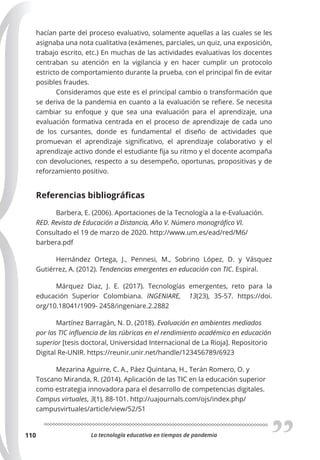 La tecnología educativa en tiempos de pandemia
110
hacían parte del proceso evaluativo, solamente aquellas a las cuales se les
asignaba una nota cualitativa (exámenes, parciales, un quiz, una exposición,
trabajo escrito, etc.) En muchas de las actividades evaluativas los docentes
centraban su atención en la vigilancia y en hacer cumplir un protocolo
estricto de comportamiento durante la prueba, con el principal fin de evitar
posibles fraudes.
Consideramos que este es el principal cambio o transformación que
se deriva de la pandemia en cuanto a la evaluación se refiere. Se necesita
cambiar su enfoque y que sea una evaluación para el aprendizaje, una
evaluación formativa centrada en el proceso de aprendizaje de cada uno
de los cursantes, donde es fundamental el diseño de actividades que
promuevan el aprendizaje significativo, el aprendizaje colaborativo y el
aprendizaje activo donde el estudiante fija su ritmo y el docente acompaña
con devoluciones, respecto a su desempeño, oportunas, propositivas y de
reforzamiento positivo.
Referencias bibliográficas
Barbera, E. (2006). Aportaciones de la Tecnología a la e-Evaluación.
RED. Revista de Educación a Distancia, Año V. Número monográfico VI.
Consultado el 19 de marzo de 2020. http://www.um.es/ead/red/M6/
barbera.pdf
Hernández Ortega, J., Pennesi, M., Sobrino López, D. y Vásquez
Gutiérrez, A. (2012). Tendencias emergentes en educación con TIC. Espiral.
Márquez Diaz, J. E. (2017). Tecnologías emergentes, reto para la
educación Superior Colombiana. INGENIARE, 13(23), 35-57. https://doi.
org/10.18041/1909- 2458/ingeniare.2.2882
Martínez Barragán, N. D. (2018). Evaluación en ambientes mediados
por las TIC influencia de las rúbricas en el rendimiento académico en educación
superior [tesis doctoral, Universidad Internacional de La Rioja]. Repositorio
Digital Re-UNIR. https://reunir.unir.net/handle/123456789/6923
Mezarina Aguirre, C. A., Páez Quintana, H., Terán Romero, O. y
Toscano Miranda, R. (2014). Aplicación de las TIC en la educación superior
como estrategia innovadora para el desarrollo de competencias digitales.
Campus virtuales, 3(1), 88-101. http://uajournals.com/ojs/index.php/
campusvirtuales/article/view/52/51
 