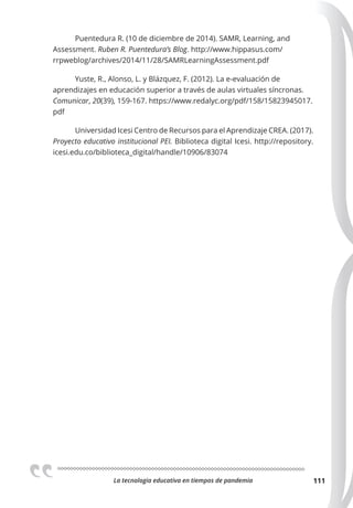 La tecnologia educativa en tiempos de pandemia 111
Puentedura R. (10 de diciembre de 2014). SAMR, Learning, and
Assessment. Ruben R. Puentedura’s Blog. http://www.hippasus.com/
rrpweblog/archives/2014/11/28/SAMRLearningAssessment.pdf
Yuste, R., Alonso, L. y Blázquez, F. (2012). La e-evaluación de
aprendizajes en educación superior a través de aulas virtuales síncronas.
Comunicar, 20(39), 159-167. https://www.redalyc.org/pdf/158/15823945017.
pdf
Universidad Icesi Centro de Recursos para el Aprendizaje CREA. (2017).
Proyecto educativo institucional PEI. Biblioteca digital Icesi. http://repository.
icesi.edu.co/biblioteca_digital/handle/10906/83074
 