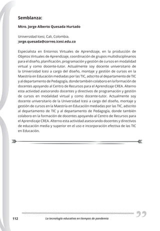 La tecnología educativa en tiempos de pandemia
112
Semblanza:
Mtro. Jorge Alberto Quesada Hurtado
Universidad Icesi, Cali, Colombia.
jorge.quesada@correo.icesi.edu.co
Especialista en Entornos Virtuales de Aprendizaje, en la producción de
Objetos Virtuales de Aprendizaje, coordinación de grupos multidisciplinarios
para el diseño, planificación, programación y gestión de cursos en modalidad
virtual y como docente-tutor. Actualmente soy docente universitario de
la Universidad Icesi a cargo del diseño, montaje y gestión de cursos en la
Maestría en Educación mediadas por las TIC, adscrito al departamento de TIC
y al departamento de Pedagogía, donde también colaboro en la formación de
docentes apoyando al Centro de Recursos para el Aprendizaje CREA. Alterno
esta actividad asesorando docentes y directivos de programación y gestión
de cursos en modalidad virtual y como docente-tutor. Actualmente soy
docente universitario de la Universidad Icesi a cargo del diseño, montaje y
gestión de cursos en la Maestría en Educación mediadas por las TIC, adscrito
al departamento de TIC y al departamento de Pedagogía, donde también
colaboro en la formación de docentes apoyando al Centro de Recursos para
el Aprendizaje CREA. Alterno esta actividad asesorando docentes y directivos
de educación media y superior en el uso e incorporación efectiva de las TIC
en Educación.
 