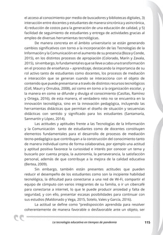 La tecnologia educativa en tiempos de pandemia 115
el acceso al conocimiento por medio de buscadores y bibliotecas digitales, 3)
interacción entre docentes y estudiantes de manera sincrónica y asincrónica,
4) reducción de costos para la generación de una educación de calidad, y 5)
facilidad de seguimiento de estudiantes y entrega de actividades gracias al
empleo de diversas herramientas tecnológicas.
De manera concreta en el ámbito universitario se están generando
cambios significativos con torno a la incorporación de las Tecnologías de la
Información y la Comunicación en el aumento de su presencia (Boza y Conde,
2015), en los distintos procesos de apropiación (Colorado, Marín y Zavala,
2015), sinembargo,lofundamentalesqueselleveacabounatransformación
en el proceso de enseñanza – aprendizaje, destacando la importancia de su
rol activo tanto de estudiantes como docentes, los procesos de mediación
e interacción que se generan cuando se interacciona con el objeto de
contenido que puede presentarse a través de distintos recursos tecnológicos
(Coll, Mauri y Onrubia, 2008), así como en torno a la organización escolar, y
la manera en como se difunde y divulga el conocimiento (Casillas, Ramírez
y Ortega, 2016), de esta manera, el verdadero reto no se encuentra en la
innovación tecnológica, sino en la innovación pedagógica, incluyendo las
herramientas didácticas que permitan el diseño de situación y secuencias
didácticas con sentido y significado para los estudiantes (Santamaría,
Sanmartín y López, 2014).
Las actitudes y aptitudes frente a las Tecnologías de la Información
y la Comunicación tanto de estudiantes como de docentes constituyen
elementos fundamentales para el desarrollo de procesos de mediación
tecno-pedagógica que contribuyan a la construcción del conocimiento tanto
de manera individual como de forma colaborativa, por ejemplo una actitud
y aptitud positiva favorece la curiosidad e interés por conocer un tema y
buscarlo por cuenta propia, la autonomía, la perseverancia, la satisfacción
personal, además de que contribuye a la mejora de la calidad educativa
(Bertea, 2009).
Sin embargo, también están presentes actitudes que pueden
reducir el desempeño de los estudiantes como son la incipiente habilidad
tecnológica, la dificultad para conectarse a una red de Wi-Fi, compartir el
equipo de cómputo con varios integrantes de su familia, o ir un cibercafé
para conectarse a internet, lo que le puede producir ansiedad y falta de
seguridad, y con ello, presentar escasas posibilidades para continuar con
sus estudios (Maldonado y Vega, 2015, Sotelo, Vales y García, 2016).
La actitud se define como “predisposición aprendida para resolver
coherentemente de manera favorable o desfavorable ante un objeto, ser
 