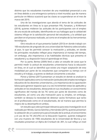 La tecnologia educativa en tiempos de pandemia 117
distinto que los estudiantes transiten de una modalidad presencial a una
en línea debido a una emergencia sanitaria a nivel mundial, que de manera
particular en México ocasionó que las clases se suspendieran en el mes de
marzo del 2019.
Una de las investigaciones que aborda el tema de las actitudes de
los estudiantes en línea es la que presentan Pilli, Fanaeian, y Al-Momani
(2014), quienes midieron las actitudes de los participantes con el empleo
de una escala de actitudes, identificando en sus hallazgos que la calidad del
sistema influye en la satisfacción personal del estudiante, y la utilidad que
perciben en el proceso realizado, así como en el empleo de las herramientas
tecnológicas.
Otro estudio es el que presenta Saabah (2013) en donde trabajó con
100 estudiantes de pregrado de una universidad de Palestina seleccionados
al azar, lo que les permitió conocer la motivación y actitudes, en donde
los principales resultados reflejan poca importancia al manejo del tiempo,
sin embargo, alta importancia a las habilidades técnicas que presenta el
estudiante y su disposición hacia el aprendizaje en línea.
Por su parte, Bertea (2009) llevó a cabo un estudio de casos que le
permitió medir la actitud de estudiantes universitarios hacia la educación
en línea, en el cual se identificó que existe una mayor aceptación de esta
modalidad por parte de los estudiantes que comparten su tiempo con el
estudio y el trabajo, a quienes se dedican únicamente a estudiar.
Ponce y Gómez (2017) presentan un estudio en donde se analizan la
formación (aptitudes) como la motivación (actitudes) del empleo tecnológico
educativo de los docentes universitarios, y la importancia de la capacitación
básica para generar espacios que a su vez incrementen estas las aptitudes y
actitudes en los estudiantes, destacando en sus resultados un conocimiento
significativo del manejo de las TIC tanto por parte de docentes como de
estudiantes, así como una alta motivación para su empleo, sin embargo,
también se destaca la necesidad de detectar vacíos formativos que tanto
en el profesorado como en el estudiantado, de tal manera que permita la
mejora de su desempeño en ambos.
Un estudio que cobra principal relevancia para esta investigación es el
realizado por Mirete, García-Sánchez y Hernández (2015), quienes presentan
la validación de un cuestionario para el estudio de la actitud, el conocimiento
y el uso de las TIC (ACUTIC) en la Educación Superior, quienes trabajaron
con una muestra de 1906 estudiantes de la Universidad de Murcia y sus
resultados presentan un Alpha de Cronbach de .891, lo cual refleja un nivel
 