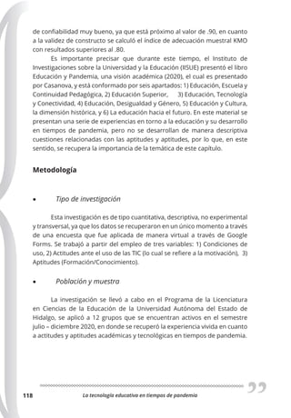 La tecnología educativa en tiempos de pandemia
118
de confiabilidad muy bueno, ya que está próximo al valor de .90, en cuanto
a la validez de constructo se calculó el índice de adecuación muestral KMO
con resultados superiores al .80.
Es importante precisar que durante este tiempo, el Instituto de
Investigaciones sobre la Universidad y la Educación (IISUE) presentó el libro
Educación y Pandemia, una visión académica (2020), el cual es presentado
por Casanova, y está conformado por seis apartados: 1) Educación, Escuela y
Continuidad Pedagógica, 2) Educación Superior, 3) Educación, Tecnología
y Conectividad, 4) Educación, Desigualdad y Género, 5) Educación y Cultura,
la dimensión histórica, y 6) La educación hacia el futuro. En este material se
presentan una serie de experiencias en torno a la educación y su desarrollo
en tiempos de pandemia, pero no se desarrollan de manera descriptiva
cuestiones relacionadas con las aptitudes y aptitudes, por lo que, en este
sentido, se recupera la importancia de la temática de este capítulo.
Metodología
• Tipo de investigación
Esta investigación es de tipo cuantitativa, descriptiva, no experimental
y transversal, ya que los datos se recuperaron en un único momento a través
de una encuesta que fue aplicada de manera virtual a través de Google
Forms. Se trabajó a partir del empleo de tres variables: 1) Condiciones de
uso, 2) Actitudes ante el uso de las TIC (lo cual se refiere a la motivación), 3)
Aptitudes (Formación/Conocimiento).
• Población y muestra
La investigación se llevó a cabo en el Programa de la Licenciatura
en Ciencias de la Educación de la Universidad Autónoma del Estado de
Hidalgo, se aplicó a 12 grupos que se encuentran activos en el semestre
julio – diciembre 2020, en donde se recuperó la experiencia vivida en cuanto
a actitudes y aptitudes académicas y tecnológicas en tiempos de pandemia.
 