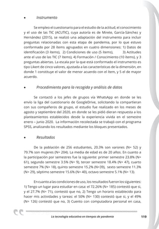 La tecnologia educativa en tiempos de pandemia 119
• Instrumento
Se empleo el cuestionario para el estudio de la actitud, el conocimiento
y el uso de las TIC (ACUTIC), cuya autoría es de Mirete, García-Sánchez y
Hernández (2015), se realizó una adaptación del instrumento para incluir
preguntas relacionadas con esta etapa de pandemia, por lo que estuvo
conformado por 28 ítems agrupados en cuatro dimensiones: 1) Datos de
identificación (3 ítems), 2) Condiciones de uso (5 ítems), 3) Actitudes
ante el uso de las TIC (7 ítems), 4) Formación / Conocimiento (10 ítems), y 3
preguntas abiertas. La escala por la que está conformado el instrumento es
tipo Likert de cinco valores, ajustada a las características de la dimensión, en
donde 1 constituye el valor de menor acuerdo con el ítem, y 5 el de mayor
acuerdo.
• Procedimiento para la recogida y análisis de datos
Se contactó a los jefes de grupos vía WhatsApp en donde se les
envío la liga del cuestionario de GoogleDrive, solicitando la compartieran
con sus compañeros de grupo, el estudio fue realizado en los meses de
agosto y septiembre del 2020, en donde se les pidió dieran respuesta a los
planteamientos establecidos desde la experiencia vivida en el semestre
enero – junio 2020. La información recolectada se trabajó con el programa
SPSS, analizando los resultados mediante los bloques presentados.
• Resultados
De la población de 256 estudiantes, 20.3% son varones (N= 52) y
79.7% son mujeres (N= 204). La media de edad es de 20 años. En cuanto a
la participación por semestres fue la siguiente: primer semestre 23.8% (N=
61), segundo semestre 3.5% (N= 9), tercer semestre 18.4% (N= 47), cuarto
semestre 7% (N= 18), quinto semestre 15.2% (N=39), sexto semestre 11.3%
(N= 29), séptimo semestre 15.6% (N= 40), octavo semestre 5.1% (N= 13).
Encuantoalascondicionesdeuso,losresultadosfueronlossiguientes:
1) Tengo un lugar para estudiar en casa: el 72.26% (N= 185) contestó que si,
y el 27.7% (N= 71), contestó que no, 2) Tengo un horario establecido para
hacer mis actividades y tareas: el 50% (N= 130) contestó que si, y el 49%
(N= 126) contestó que no, 3) Cuento con computadora personal en casa,
 