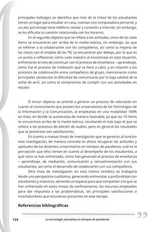 La tecnología educativa en tiempos de pandemia
124
principales hallazgos se identifica que más de la mitad de los estudiantes
tienen un lugar para estudiar en casa, cuentan con computadora personal, y
un alto porcentaje tiene teléfono celular y conexión a internet, sin embargo,
se les dificulta la cuestión relacionada con los horarios.
En el segundo objetivo que se refiere a las actitudes, cinco de los siete
ítems se encuentran por arriba de la media teórica, sin embargo, las que
se refieren a la colaboración con los compañeros, así como la mejoría de
las clases con el empleo de las TIC se encuentran por debajo, por lo que es
un punto a reflexionar cómo cada maestro al encontrase en esta situación,
enfrentaron el reto de continuar con el proceso de enseñanza – aprendizaje,
cómo fue el proceso de mediación que se llevó a cabo, y en relación a los
procesos de colaboración entre compañeros de grupo, mencionaron como
principales obstáculos la dificultad de comunicarse por la baja calidad de la
señal de wi-fi, así como el compromiso de cumplir con sus actividades en
equipo.
El tercer objetivo se orientó a generar un proceso de valoración en
cuanto al conocimiento que poseen los universitarios de las Tecnologías de
la Información y la Comunicación, al emplearlas en una modalidad 100%
en línea, en donde se autoevalúa de manera favorable, ya que los 10 ítems
se encuentran arriba de la media teórica, resultando el más bajo el que se
refiere a los procesos de edición de audios, pero en general los resultados
que se presentan son satisfactorios.
En cuanto a nuevas líneas de investigación que se generan al concluir
esta investigación, de manera concreta es ahora recuperar las actitudes y
aptitudes de los docentes universitarios en tiempos de pandemia, cuál es la
percepción que ellos tienen en cuanto al desempeño de los estudiantes, a
qué retos se han enfrentado, cómo han generado el proceso de enseñanza
– aprendizaje, de mediación, comunicación y retroalimentación con sus
estudiantes, así como el desarrollo de colaboración con sus compañeros.
Otra línea de investigación en esta misma temática es trabajarla
desde una perspectiva cualitativa, generando entrevistas a profundidad con
estudiantes y maestros, abriendo un espacio para que compartan a lo que se
han enfrentado en estos meses de confinamiento, los recursos empleados
para dar respuesta a las problemáticas, las principales satisfacciones e
incertidumbres que estuvieron presentes en este tiempo.
Referencias bibliográficas
 
