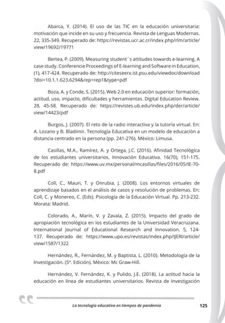 La tecnologia educativa en tiempos de pandemia 125
Abarca, Y. (2014). El uso de las TIC en la educación universitaria:
motivación que incide en su uso y frecuencia. Revista de Lenguas Modernas.
22, 335-349. Recuperado de: https://revistas.ucr.ac.cr/index.php/rlm/article/
view/19692/19771
Bertea, P. (2009). Measuring student´s attitudes towards e-learning. A
case study. Conferencie Proceedings of E-learning and Software in Education,
(1), 417-424. Recuperado de: http://citeseerx.ist.psu.edu/viewdoc/download
?doi=10.1.1.623.6294&rep=rep1&type=pdf
Boza, A. y Conde, S. (2015). Web 2.0 en educación superior: formación,
actitud, uso, impacto, dificultades y herramientas. Digital Education Review.
28, 45-58. Recuperado de: https://revistes.ub.edu/index.php/der/article/
view/14423/pdf
Burgos, J. (2007). El reto de la radio interactiva y la tutoría virtual. En:
A. Lozano y B. Bladimir. Tecnología Educativa en un modelo de educación a
distancia centrado en la persona (pp. 241-276). México: Limusa.
Casillas, M.A., Ramírez, A. y Ortega, J.C. (2016). Afinidad Tecnológica
de los estudiantes universitarios. Innovación Educativa. 16(70), 151-175.
Recuperado de: https://www.uv.mx/personal/mcasillas/files/2016/05/IE-70-
8.pdf
Coll, C., Mauri, T. y Onrubia, J. (2008). Los entornos virtuales de
aprendizaje basados en el análisis de casos y resolución de problemas. En:
Coll, C. y Monereo, C. (Eds). Psicología de la Educación Virtual. Pp. 213-232.
Morata: Madrid.
Colorado, A., Marín, V. y Zavala, Z. (2015). Impacto del grado de
apropiación tecnológica en los estudiantes de la Universidad Veracruzana.
International Journal of Educational Research and Innovation. 5, 124-
137. Recuperado de: https://www.upo.es/revistas/index.php/IJERI/article/
view/1587/1322
Hernández, R., Fernández, M. y Baptista, L. (2010). Metodología de la
Investigación. (5º. Edición). México: Mc Graw-Hill.
Hernández, V. Fernández, K. y Pulido, J.E. (2018). La actitud hacia la
educación en línea de estudiantes universitarios. Revista de Investigación
 