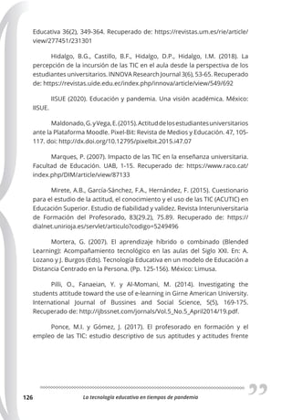 La tecnología educativa en tiempos de pandemia
126
Educativa 36(2), 349-364. Recuperado de: https://revistas.um.es/rie/article/
view/277451/231301
Hidalgo, B.G., Castillo, B.F., Hidalgo, D.P., Hidalgo, I.M. (2018). La
percepción de la incursión de las TIC en el aula desde la perspectiva de los
estudiantes universitarios. INNOVA Research Journal 3(6), 53-65. Recuperado
de: https://revistas.uide.edu.ec/index.php/innova/article/view/549/692
IISUE (2020). Educación y pandemia. Una visión académica. México:
IISUE.
Maldonado,G.yVega,E.(2015).Actituddelosestudiantesuniversitarios
ante la Plataforma Moodle. Pixel-Bit: Revista de Medios y Educación. 47, 105-
117. doi: http://dx.doi.org/10.12795/pixelbit.2015.i47.07
Marques, P. (2007). Impacto de las TIC en la enseñanza universitaria.
Facultad de Educación. UAB, 1-15. Recuperado de: https://www.raco.cat/
index.php/DIM/article/view/87133
Mirete, A.B., García-Sánchez, F.A., Hernández, F. (2015). Cuestionario
para el estudio de la actitud, el conocimiento y el uso de las TIC (ACUTIC) en
Educación Superior. Estudio de fiabilidad y validez. Revista Interuniversitaria
de Formación del Profesorado, 83(29.2), 75.89. Recuperado de: https://
dialnet.unirioja.es/servlet/articulo?codigo=5249496
Mortera, G. (2007). El aprendizaje híbrido o combinado (Blended
Learning): Acompañamiento tecnológico en las aulas del Siglo XXI. En: A.
Lozano y J. Burgos (Eds). Tecnología Educativa en un modelo de Educación a
Distancia Centrado en la Persona. (Pp. 125-156). México: Limusa.
Pilli, O., Fanaeian, Y. y Al-Momani, M. (2014). Investigating the
students attitude toward the use of e-learning in Girne American University.
International Journal of Bussines and Social Science, 5(5), 169-175.
Recuperado de: http://ijbssnet.com/jornals/Vol.5_No.5_April2014/19.pdf.
Ponce, M.I. y Gómez, J. (2017). El profesorado en formación y el
empleo de las TIC: estudio descriptivo de sus aptitudes y actitudes frente
 
