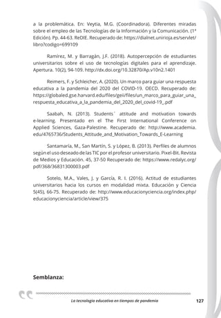 La tecnologia educativa en tiempos de pandemia 127
a la problemática. En: Veytia, M.G. (Coordinadora). Diferentes miradas
sobre el empleo de las Tecnologías de la Información y la Comunicación. (1ª
Edición). Pp. 44-63. ReDIE. Recuperado de: https://dialnet.unirioja.es/servlet/
libro?codigo=699109
Ramírez, M. y Barragán, J.F. (2018). Autopercepción de estudiantes
universitarios sobre el uso de tecnologías digitales para el aprendizaje.
Apertura. 10(2), 94-109. http://dx.doi.org/10.32870/Ap.v10n2.1401
Reimers, F. y Schleicher, A. (2020). Un marco para guiar una respuesta
educativa a la pandemia del 2020 del COVID-19. OECD. Recuperado de:
https://globaled.gse.harvard.edu/files/geii/files/un_marco_para_guiar_una_
respuesta_educativa_a_la_pandemia_del_2020_del_covid-19_.pdf
Saabah, N. (2013). Students´ attitude and motivation towards
e-learning. Presentado en el The First International Conference on
Applied Sciences, Gaza-Palestine. Recuperado de: http://www.academia.
edu/4765736/Students_Attitude_and_Motivation_Towards_E-Learning
Santamaría, M., San Martín, S. y López, B. (2013). Perfiles de alumnos
según el uso deseado de las TIC por el profesor universitario. Pixel-Bit. Revista
de Medios y Educación. 45, 37-50 Recuperado de: https://www.redalyc.org/
pdf/368/36831300003.pdf
Sotelo, M.A., Vales, J. y García, R. I. (2016). Actitud de estudiantes
universitarios hacia los cursos en modalidad mixta. Educación y Ciencia
5(45), 66-75. Recuperado de: http://www.educacionyciencia.org/index.php/
educacionyciencia/article/view/375
Semblanza:
 