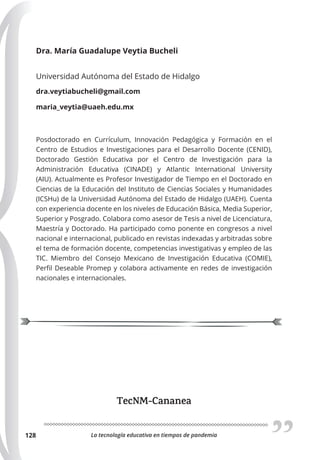 La tecnología educativa en tiempos de pandemia
128
Dra. María Guadalupe Veytia Bucheli
Universidad Autónoma del Estado de Hidalgo
dra.veytiabucheli@gmail.com
maria_veytia@uaeh.edu.mx
Posdoctorado en Currículum, Innovación Pedagógica y Formación en el
Centro de Estudios e Investigaciones para el Desarrollo Docente (CENID),
Doctorado Gestión Educativa por el Centro de Investigación para la
Administración Educativa (CINADE) y Atlantic International University
(AIU). Actualmente es Profesor Investigador de Tiempo en el Doctorado en
Ciencias de la Educación del Instituto de Ciencias Sociales y Humanidades
(ICSHu) de la Universidad Autónoma del Estado de Hidalgo (UAEH). Cuenta
con experiencia docente en los niveles de Educación Básica, Media Superior,
Superior y Posgrado. Colabora como asesor de Tesis a nivel de Licenciatura,
Maestría y Doctorado. Ha participado como ponente en congresos a nivel
nacional e internacional, publicado en revistas indexadas y arbitradas sobre
el tema de formación docente, competencias investigativas y empleo de las
TIC. Miembro del Consejo Mexicano de Investigación Educativa (COMIE),
Perfil Deseable Promep y colabora activamente en redes de investigación
nacionales e internacionales.
TecNM-Cananea
 