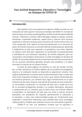 La tecnologia educativa en tiempos de pandemia 129
Una Actitud Responsiva, Educativa y Tecnológica
en tiempos de COVID-19
Introducción
Este capítulo narra una experiencia original e inédita ocurrida en una
institución de nivel superior mexicana en tiempos de COVID-19. A través de
esta narrativa, con matices autobiográficos, el lector tendrá la oportunidad de
conocer, reflexionar y analizar sobre liderazgo, trabajo en equipo, acciones
educativas, creatividad académica, capital social y cultural como acciones
cognitivas e influencia proactiva para reaccionar de manera eficaz ante una
crisis inesperada. Este capítulo se basa principalmente en la narración de
quien, de manera visionaria, y sumando talentos locales proyecta, desarrolla
e implementa un plan que responde a la pandemia y sus retos. Además,
se redacta como este plan responsivo ha contribuido al posicionamiento
y visibilidad de una institución educativa, de tamaño pequeño, para ser
reconocida a nivel estatal y nacional por su visión estratégica en tiempos de
COVID-19. Sumando colaboraciones a nivel internacional como consecuencia
de sus acciones educativas gestadas durante esta pandemia y el lograr
concretar la creación de un Campus Virtual.
A través de estas páginas se presenta un caso de estudio narrado
por un líder educativo y el análisis objetivo de una profesora-investigadora
externa a la institución donde se desarrolla la experiencia reciente. Este
capítulo pretende dar un primer paso de documentación hacia un plan que
inicia como respuesta inmediata a una crisis, y que, siendo influenciado por
una historia personal y un contexto local, logra transformarse en un plan
institucional que tiene alcances más allá de las paredes de esta institución,
su comunidad y localización. La narración de este caso a través de la voz
de su principal protagonista aunado a un análisis descriptivo, educativo
y comprensivo por su coautora; guía al lector hacia una historia reflexiva
e inspiradora. La descripción de este caso nos invita a conocer acciones
educativas con propósitos de impactar positivamente al educando y
el educador, y como esta intencionalidad puede ser fundamental para
responder a situaciones imprevistas, pero también para crear estrategias
institucionales y modelos que impactan incluso a la comunidad en general.
COVID-19 ha sido una pandemia mundial que ha expuesto la
Una Actitud Responsiva, Educativa y Tecnológica
 