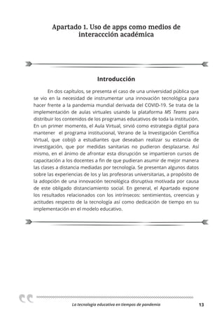 La tecnologia educativa en tiempos de pandemia 13
Apartado 1. Uso de apps como medios de
interaccción académica
Introducción
En dos capítulos, se presenta el caso de una universidad pública que
se vio en la necesidad de instrumentar una innovación tecnológica para
hacer frente a la pandemia mundial derivada del COVID-19. Se trata de la
implementación de aulas virtuales usando la plataforma MS Teams para
distribuir los contenidos de los programas educativos de toda la institución.
En un primer momento, el Aula Virtual, sirvió como estrategia digital para
mantener el programa institucional, Verano de la Investigación Científica
Virtual, que cobijó a estudiantes que deseaban realizar su estancia de
investigación, que por medidas sanitarias no pudieron desplazarse. Así
mismo, en el ánimo de afrontar esta disrupción se impartieron cursos de
capacitación a los docentes a fin de que pudieran asumir de mejor manera
las clases a distancia mediadas por tecnología. Se presentan algunos datos
sobre las experiencias de los y las profesoras universitarias, a propósito de
la adopción de una innovación tecnológica disruptiva motivada por causa
de este obligado distanciamiento social. En general, el Apartado expone
los resultados relacionados con los intrínsecos: sentimientos, creencias y
actitudes respecto de la tecnología así como dedicación de tiempo en su
implementación en el modelo educativo.
 