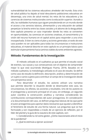 La tecnología educativa en tiempos de pandemia
130
vulnerabilidad de los sistemas educativos alrededor del mundo. Esta crisis
de salud pública ha dejado al total descubierto poblaciones educativas en
desventaja, una crisis de salud mental, los retos de los educadores y las
carencias de sistemas institucionales como la educación superior. Aunado a
ello, las realidades humanas que siguen prevaleciendo en un mundo donde
el acceso a los servicios básicos, alimentación y una educación de calidad
perpetúan la brecha entre las clases sociales y el abismo de la desigualdad.
Este capítulo presenta un caso inspirador donde los retos se convierten
en oportunidades, las carencias en acciones creativas, el conocimiento y la
visión del recurso humano en el capital activo para responder a una crisis
insospechada. Si bien es cierto el plan y acciones generadas a través de este
caso pueden no ser aplicables para todas las circunstancias e instituciones
educativas, el material descrito en este capítulo es un principio básico para
estimular el pensamiento hacia caminos viables durante ambientes agrestes.
Método: Fundamentos de la Investigación
El método utilizado es el cualitativo ya que permite el estudio social
de eventos, sus causas y sus consecuencias con el objetivo de comprender
mejor lo que está ocurriendo (Rodriguez Puerta, 2019). Basados en el
método cualitativo, la metodología utilizada es el caso de estudio. Se define
como caso de estudio la definición, descripción, análisis y determinación de
un sujeto o varios sujetos para contribuir al campo de la investigación desde
una perspectiva social.
Para desarrollar el estudio, los autores utilizan una narrativa
que permite describir la situación donde se desenvuelve este caso, las
circunstancias, los efectos, las acciones y resultados. Uno de los autores es
el protagonista y accionario principal en el caso, sin embargo, un segundo
autor coordina la construcción analítica y narrativa considerando las
contribuciones correspondientes del autor protagonista. En consideración
a la documentación del caso, se definen preguntas básicas de las que parte
el autor protagonista para aportar datos necesarios que ayudan a identificar
el fenómeno de estudio de una forma natural. Las preguntas que se han
formulado y son respondidas a través de un ejercicio de reflexión, por el
líder del plantel y la guía de la coautora de este capítulo, son:
1. Considerando tu rol como gestor, ¿Cómo reaccionaste ante el inicio
de la pandemia?
2. ¿Qué te estimula a ejercer acciones?
 