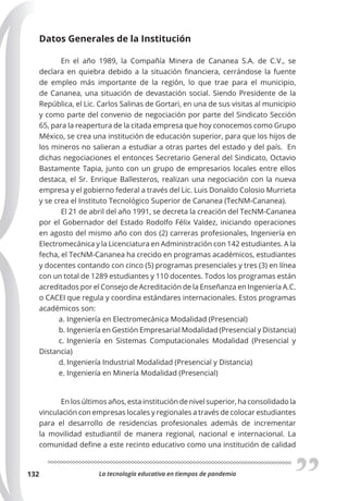 La tecnología educativa en tiempos de pandemia
132
Datos Generales de la Institución
En el año 1989, la Compañía Minera de Cananea S.A. de C.V., se
declara en quiebra debido a la situación financiera, cerrándose la fuente
de empleo más importante de la región, lo que trae para el municipio,
de Cananea, una situación de devastación social. Siendo Presidente de la
República, el Lic. Carlos Salinas de Gortari, en una de sus visitas al municipio
y como parte del convenio de negociación por parte del Sindicato Sección
65, para la reapertura de la citada empresa que hoy conocemos como Grupo
México, se crea una institución de educación superior, para que los hijos de
los mineros no salieran a estudiar a otras partes del estado y del país. En
dichas negociaciones el entonces Secretario General del Sindicato, Octavio
Bastamente Tapia, junto con un grupo de empresarios locales entre ellos
destaca, el Sr. Enrique Ballesteros, realizan una negociación con la nueva
empresa y el gobierno federal a través del Lic. Luis Donaldo Colosio Murrieta
y se crea el Instituto Tecnológico Superior de Cananea (TecNM-Cananea).
El 21 de abril del año 1991, se decreta la creación del TecNM-Cananea
por el Gobernador del Estado Rodolfo Félix Valdez, iniciando operaciones
en agosto del mismo año con dos (2) carreras profesionales, Ingeniería en
Electromecánica y la Licenciatura en Administración con 142 estudiantes. A la
fecha, el TecNM-Cananea ha crecido en programas académicos, estudiantes
y docentes contando con cinco (5) programas presenciales y tres (3) en línea
con un total de 1289 estudiantes y 110 docentes. Todos los programas están
acreditados por el Consejo de Acreditación de la Enseñanza en Ingeniería A.C.
o CACEI que regula y coordina estándares internacionales. Estos programas
académicos son:
a. Ingeniería en Electromecánica Modalidad (Presencial)
b. Ingeniería en Gestión Empresarial Modalidad (Presencial y Distancia)
c. Ingeniería en Sistemas Computacionales Modalidad (Presencial y
Distancia)
d. Ingeniería Industrial Modalidad (Presencial y Distancia)
e. Ingeniería en Minería Modalidad (Presencial)
En los últimos años, esta institución de nivel superior, ha consolidado la
vinculación con empresas locales y regionales a través de colocar estudiantes
para el desarrollo de residencias profesionales además de incrementar
la movilidad estudiantil de manera regional, nacional e internacional. La
comunidad define a este recinto educativo como una institución de calidad
 