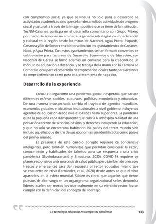La tecnologia educativa en tiempos de pandemia 133
con compromiso social, ya que se vincula no solo para el desarrollo de
actividadesacadémicas,sinoquesehandesarrolladoactividadesdeprogreso
social y cultural, a través de la imagen positiva que se tiene de la institución.
TecNM-Cananea participa en el desarrollo comunitario con Grupo México
por medio de acciones encaminadas a generar estrategias de impacto social
y cultural en la región desde las minas de Nacozari, Agua Prieta, Esqueda,
Cananea y Río de Sonora en colaboración con los ayuntamientos de Cananea,
Naco, y Agua Prieta. Con estos ayuntamientos se han firmado convenios de
colaboración para las áreas de Desarrollo Económico y de Educación, con
Nacozari de García se firmó además un convenio para la creación de un
módulo de educación a distancia, y se trabaja de la mano con la Cámara de
Comercio local para el desarrollo de empresarios locales tanto para acciones
de emprendimiento como para el aceleramiento de negocios.
Desarrollo de la experiencia
COVID-19 llega como una pandemia global inesperada que sacude
diferentes esferas sociales, culturales, políticas, económicas y educativas.
De una manera insospechada cambia el trayecto de agendas mundiales,
economías globales e iniciativas institucionales a nivel gobierno incluyendo
agendas de educación desde niveles básicos hasta superiores. La pandemia
quita la pequeña capa transparente que cubría la inhóspita realidad de una
población carente de servicios básicos, y derechos incluyendo la educación,
y que no solo se encontraba habitando los países del tercer mundo sino
incluso aquellos que dentro de sus economías son identificados como países
del primer mundo.
La presencia de este cambio abrupto requiere de conciencias
inteligentes, pero también humanistas que permitan considerar la razón,
conocimiento y habilidades de talentos para dar respuesta a una crisis
pandémica (Govindarajanand y Srivastava, 2020). COVID-19 requiere de
planes responsivos ante una crisis de salud pública pero también de procesos
frescos y emergentes para dar respuesta al sector educativo mismo que
se encuentre en crisis (Fernández, et al., 2020) desde antes de que el virus
apareciera en la esfera mundial. Si bien es cierto que aquellos que tienen
puestos de alto rango en un organigrama organizacional se les denomina
líderes, suelen ser menos los que realmente en su ejercicio gestor logran
cumplir con la definición del concepto de liderazgo.
 