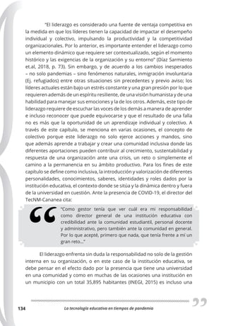 La tecnología educativa en tiempos de pandemia
134
“El liderazgo es considerado una fuente de ventaja competitiva en
la medida en que los líderes tienen la capacidad de impactar el desempeño
individual y colectivo, impulsando la productividad y la competitividad
organizacionales. Por lo anterior, es importante entender el liderazgo como
un elemento dinámico que requiere ser contextualizado, según el momento
histórico y las exigencias de la organización y su entorno” (Díaz Sarmiento
et.al, 2018, p. 73). Sin embargo, y de acuerdo a los cambios inesperados
– no solo pandemias – sino fenómenos naturales, inmigración involuntaria
(Ej. refugiados) entre otras situaciones sin precedentes y previo aviso; los
líderes actuales están bajo un estrés constante y una gran presión por lo que
requieren además de un espíritu resiliente, de una visión humanista y de una
habilidad para manejar sus emociones y la de los otros. Además, este tipo de
liderazgo requiere de escuchar las voces de los demás a manera de aprender
e incluso reconocer que puede equivocarse y que el resultado de una falla
no es más que la oportunidad de un aprendizaje individual y colectivo. A
través de este capítulo, se menciona en varias ocasiones, el concepto de
colectivo porque este liderazgo no solo ejerce acciones y mandos, sino
que además aprende a trabajar y crear una comunidad inclusiva donde las
diferentes aportaciones pueden contribuir al crecimiento, sustentabilidad y
respuesta de una organización ante una crisis, un reto o simplemente el
camino a la permanencia en su ámbito productivo. Para los fines de este
capítulo se define como inclusiva, la introducción y valorización de diferentes
personalidades, conocimientos, saberes, identidades y roles dados por la
institución educativa, el contexto donde se sitúa y la dinámica dentro y fuera
de la universidad en cuestión. Ante la presencia de COVID-19, el director del
TecNM-Cananea cita:
“Como gestor tenía que ver cuál era mi responsabilidad
como director general de una institución educativa con
credibilidad ante la comunidad estudiantil, personal docente
y administrativo, pero también ante la comunidad en general.
Por lo que acepté, primero que nada, que tenía frente a mí un
gran reto…”
El liderazgo enfrenta sin duda la responsabilidad no solo de la gestión
interna en su organización, o en este caso de la institución educativa, se
debe pensar en el efecto dado por la presencia que tiene una universidad
en una comunidad y como en muchas de las ocasiones una institución en
un municipio con un total 35,895 habitantes (INEGI, 2015) es incluso una
 