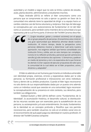 La tecnologia educativa en tiempos de pandemia 135
autoridad y un modelo a seguir que no solo se limita a planes de estudio,
aulas, planta docente, administrativos y estudiantes inscritos.
Rojas Andrade (2013) se refiere al líder comunitario como una
persona que se compromete no solo a ejercer su gestión en favor de la
comunidad sino además tiene la capacidad de dirigir a su equipo hacia un
cambio colectivo casi de forma voluntaria y recíproca. Este tipo de liderazgo
se conceptualiza por una autoconciencia de fundamentar el rol del líder
como un accionario, pero también como miembro de la comunidad a la que
representa y de la cual forma parte. El director del TecNM-Cananea describe:
“… [Logre visualizar, gestar y conducir acciones] con el apoyo
de un grupo pequeño de personas. [Convertimos esta crisis] en
una gran oportunidad que debíamos afrontar desde nuestra
institución. Al mismo tiempo, desde la perspectiva como
personas debíamos mostrar y determinar cuál sería nuestra
aportación, nos exigimos señalar que hemos consolidado una
institución firme y sólida, aún en esto tiempos tan complejos.
Concluí en la reflexión profunda y personal que [el camino] era
sencillo [y] sólo teníamos dos opciones: 1) Sentarnos y padecer
en medio de lamentos y vivir a la expectativa de lo que hicieran
los demás ó 2) Ser capaces de ejecutar propuestas de valor para
la comunidad de la cual debía ser el líder propositivo, activo,
dinámico y adaptable”.
El líder es además un ser humano y por lo tanto un individuo vulnerable
con identidad propia, vivencias, errores y expectativas dadas por la vida
personal, su formación profesional e interacciones con otros individuos
fuera y dentro de su ámbito productivo. Cuando el líder logra reconocerse
no solo dentro de sus responsabilidades dadas por un puesto sino además
como un individuo social que coexiste en una comunidad, logra reconocer
la conceptualización de su presencia en este contexto, sus derechos, pero
también sus obligaciones.
Esteban-Guitart y Moll (2014) definen como “Fundamentos de la
Identidad”, la acumulación histórica, el desarrollo cultural, la distribución
de los recursos sociales que son esenciales para la autodefinición de una
persona, su autoexpresión y el auto entendimiento. Sin duda, fundamentos
de la identidad es un concepto profundo y filosófico que nos permite
reconocernos, pero también situarnos no solo en el ámbito social sino en
el reconocimiento de qué papel juega esa identidad en nuestra profesión. El
director del TecNM-Cananea comparte:
 