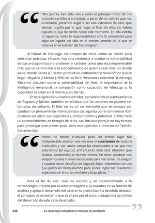 La tecnología educativa en tiempos de pandemia
136
“Mis padres, han sido, son y serán el principal motor de mis
acciones sencillas o complejas, a partir de los valores que nos
enseñaron, pretendo llegar a ser una extensión de ellos, que
sientan orgullo por lo que hago, al final sin ellos no habría
logrado lo que he hecho hasta este momento. En ello estriba
lo siguiente; tener la responsabilidad ante la comunidad para
dejar un legado, no sólo en el estricto sentido de lo que se
observa en el exterior del Tecnológico”.
Al hablar de liderazgo, en tiempos de crisis, como un medio para
constituir prácticas eficaces, hay una tendencia a ocultar la vulnerabilidad
de sus protagonistas y a enaltecer el carácter como una roca impenetrable
más que un camino hacia la autoconciencia de quien es ese líder, de donde
viene, donde habita (Ej. sector productivo, comunidad) y hacia dónde quiere
llegar. Boyatzis y McKee (1998) en su libro “Resonant Leadership” (Liderazgo
Vibrante) discuten sobre la vulnerabilidad del líder, la importancia de la
inteligencia emocional, la compasión como capacidad de liderazgo y, la
capacidad de creer en sí mismo y los demás.
En este ejercicio humanista del líder, considerando el planteamiento
de Boyatzis y McKee, también se enfatiza que las acciones no pueden ser
tomadas en solitario. El líder no es un ser ermitaño que se destaca por
conducir un pensamiento individualista y casi egoísta por el contrario el líder
reconoce en otros: sus capacidades, conocimientos y potencial. El líder hace
un reconocimiento, en tiempos de crisis, casi intuitivo porque no hay tiempo
para prolongar este primer paso. Ante este ejercicio, el director de TecNM-
Cananea cita:
“Antes de definir cualquier paso, en primer lugar fue
indispensable analizar una vez más el ecosistema de nuestra
institución y ver cuáles serían las necesidades a las que nos
estaríamos [el equipo] enfrentando ante esta situación que
[estaba cambiando] al mundo entero, en otras palabras nos
adaptamosalasnuevasnecesidadesparamarcarlarutaaseguir
y superar estos desafíos, en segundo lugar determinamos con
que personas trabajaríamos para poder lograr los resultados
esperados en el corto, mediano y largo plazo…”
Para el fin de este caso de estudio y en reconocimiento a la
terminología utilizada por el autor protagónico, la coautora en su función de
analista y ajena al desarrollo del caso en la practicidad ha decidido destacar
el concepto de ecosistema que es citado por el autor protagónico para fines
del desarrollo de este caso de estudio.
 