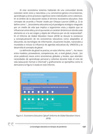 La tecnologia educativa en tiempos de pandemia 137
Al citar ecosistema estamos hablando de una comunidad donde
coexisten seres vivos y naturaleza, y su convivencia genera circunstancias,
aprendizajes y otros procesos cognitivos tanto individuales como colectivos.
En el ámbito de la educación existe el término ecosistema educativo. Este
concepto de acuerdo a Tessier citado por Choque Laurrari (2009, p. 2) se
define como “… [ecosistema educativo es] el paradigma ecológico integrado
por un medio de vida que implica a organismos vivos y objetos que se
influencian entre ellos y en el que existe un carácter dinámico en donde cada
elemento es a la vez origen y objeto de influencia por vía de reciprocidad”.
En el Informe de Global Education Future (2018) se discute la existencia
y conceptualización de los ecosistemas educativos como adaptables al
educando, las tecnologías de información, situaciones locales, nacionales y
mundiales e incluso la influencia de agendas educativas (Ej. UNESCO) y se
desarrolla el concepto de glocal.
La definición de glocal se precisa, en este informe, como “… los nexos
entre modelos, proveedores, competencias, etc. a nivel global y local… [en
otras palabras] nexos entre ecosistemas globales y locales, que atienden
necesidades de aprendizaje personal y colectivo durante todo el ciclo de
vida [educación formal e informal]” y gráficamente se ejemplifica como lo
demuestra la Figura 5 citada en este informe.
Figure 5. Ecosistema Educativo “glocal” (Informe de Global Education Future,
2018)
 