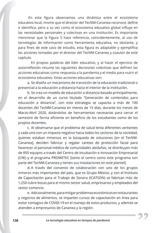 La tecnología educativa en tiempos de pandemia
138
En esta figura observamos una dinámica entre el ecosistema
educativo local, mismo que el director del TecNM-Cananea reconoce, define
e identifica, pero a su vez como el ecosistema educativo global influye en
las necesidades personales y colectivas en una institución. Es importante
mencionar que la Figura 5 hace referencia, coincidentemente, al uso de
tecnologías de información como herramienta educativa, no obstante, y
para fines de este caso de estudio, esta figura es adaptable y ejemplifica
las acciones tomadas por el director del TecNM-Cananea y coautor de este
capítulo.
En propias palabras del líder educativo, y al hacer el ejercicio de
autorreflexión resume las siguientes decisiones colectivas que definen las
acciones educativas como respuesta a la pandemia y el medio para nutrir el
ecosistema educativo. Estas acciones educativas son:
a. Se diseña un mecanismo de transición de la educación tradicional o
presencial a la educación a distancia hacia el interior de la institución.
b. Se crea un modelo de educación a distancia basado principalmente,
en el desarrollo de un curso titulado “Generación de contenidos para
educación a distancia”, con esta estrategia se capacita a más de 100
docentes del TecNM-Cananea en menos de 15 días, durante los meses de
Marzo-Abril 2020, dotándolos de herramientas necesarias para cerrar el
semestre de forma eficiente en beneficio de los estudiantes como de los
propios docentes.
c. Al observarse que el problema de salud tenía diferentes vertientes
y cada uno con un impacto negativo hacia todos los sectores de la sociedad,
quienes estaban inmersos en la búsqueda de soluciones [en el TecNM-
Cananea], deciden fabricar y regalar caretas de protección facial para
favorecer al personal médico de comunidades aledañas, se distribuyen más
de 850 equipos a través del Centro de Incubación e Innovación Empresarial
(CIIE) y el programa PROMETEC [tanto el centro como este programa son
parte del TecNM-Cananea y tienen sus instalaciones en este plantel].
d. A través del convenio de colaboración con uno de los grupos
mineros más importantes del país, que es Grupo México, y con el Instituto
de Capacitación para el Trabajo de Sonora (ICATSON) se fabrican más de
1,250 cubre bocas para el mismo sector salud, empresarios y empleados del
sector comercio.
e. Adicionalmente,paramitigarproblemaseconómicosenrestaurantes
y negocios de alimentos, se imparten cursos de capacitación en línea para
evitar contagios de COVID-19 en el manejo de estos productos, y además se
atienden a empresarios de Cananea y la región.
 