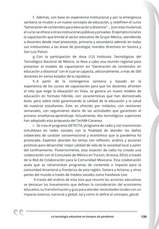 La tecnologia educativa en tiempos de pandemia 139
f. Además, con base en experiencia institucional y por la emergencia
sanitaria se mudan a un nuevo concepto de educación, y redefinen el curso
“Generación de contenidos para educación a distancia” ... [con esta mudanza]
el curso se ofrece a otras instituciones públicas y privadas. El ejemplo inicial es
la capacitación que brinda al sector educativo de Grupo México, atendiendo
a docentes desde nivel preescolar, primaria y secundaria además en todas
sus instituciones a las áreas de psicología, mandos directivos en Sonora y
San Luis Potosí.
g. Con la participación de doce (12) Institutos Tecnológicos del
Tecnológico Nacional de México, se lleva a cabo una reunión regional para
presentar el modelo de capacitación en “Generación de contenidos en
educación a distancia” con el cual se capacita, adicionalmente, a más de 500
docentes en varios estados de la república.
h. A partir de la contingencia sanitaria y basado en la
experiencia de los cursos de capacitación para que los docentes afronten
el reto que exige la educación en línea, se genera un nuevo modelo de
educación en formato híbrido, con características que han demostrado
éxito, pero sobre todo garantizando la calidad de la educación y la salud
de nuestros estudiantes. Este, es ofrecido por módulos, con revisiones
semanales, con seguimiento diario de las actividades que garanticen el
proceso enseñanza-aprendizaje. Actualmente, dos tecnológicos superiores
han adoptado esta propuesta del TecNM-Cananea.
i. Se crea el programa DETECTA, programa de radio y con transmisión
simultánea en redes sociales con la finalidad de atender los daños
colaterales de carácter socioemocional y económico que la pandemia ha
provocado. Expertos abordan los temas con reflexión, análisis y acciones
positivas para desarrollar mejor calidad de vida de la sociedad local a partir
del confinamiento. Posteriormente, esta estación de radio ha creado una
colaboración con el Consulado de México en Tucson, Arizona, EEUU a través
de la Red de Colaboración para la Comunidad Mexicana. Esta colaboración
avala que se retransmitan programas de contenido e impacto para la
comunidad binacional y fronteriza de esta región, Sonora y Arizona, y otras
partes del mundo a través de medios sociales como Facebook Live.
A través del análisis de esta lista que resume las acciones educativas
se destacan los lineamientos que definen la consideración del ecosistema
educativo, su transformación y guía para atender necesidades locales con un
impacto extenso, nacional y global, tal y como lo define el concepto, glocal.
 