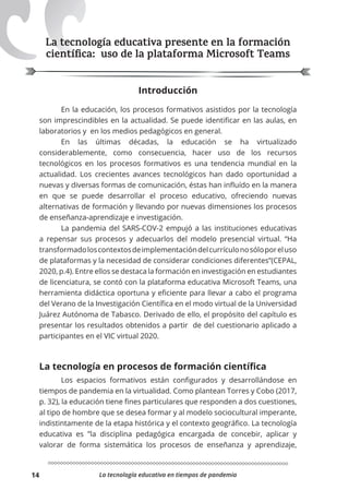 La tecnología educativa en tiempos de pandemia
14
La tecnología educativa presente en la formación
cientíﬁca: uso de la plataforma Microsoft Teams
Introducción
En la educación, los procesos formativos asistidos por la tecnología
son imprescindibles en la actualidad. Se puede identificar en las aulas, en
laboratorios y en los medios pedagógicos en general.
En las últimas décadas, la educación se ha virtualizado
considerablemente, como consecuencia, hacer uso de los recursos
tecnológicos en los procesos formativos es una tendencia mundial en la
actualidad. Los crecientes avances tecnológicos han dado oportunidad a
nuevas y diversas formas de comunicación, éstas han influído en la manera
en que se puede desarrollar el proceso educativo, ofreciendo nuevas
alternativas de formación y llevando por nuevas dimensiones los procesos
de enseñanza-aprendizaje e investigación.
La pandemia del SARS-COV-2 empujó a las instituciones educativas
a repensar sus procesos y adecuarlos del modelo presencial virtual. “Ha
transformadoloscontextosdeimplementacióndelcurrículonosóloporeluso
de plataformas y la necesidad de considerar condiciones diferentes”(CEPAL,
2020, p.4). Entre ellos se destaca la formación en investigación en estudiantes
de licenciatura, se contó con la plataforma educativa Microsoft Teams, una
herramienta didáctica oportuna y eficiente para llevar a cabo el programa
del Verano de la Investigación Científica en el modo virtual de la Universidad
Juárez Autónoma de Tabasco. Derivado de ello, el propósito del capítulo es
presentar los resultados obtenidos a partir de del cuestionario aplicado a
participantes en el VIC virtual 2020.
La tecnología en procesos de formación cientíﬁca
Los espacios formativos están configurados y desarrollándose en
tiempos de pandemia en la virtualidad. Como plantean Torres y Cobo (2017,
p. 32), la educación tiene fines particulares que responden a dos cuestiones,
al tipo de hombre que se desea formar y al modelo sociocultural imperante,
indistintamente de la etapa histórica y el contexto geográfico. La tecnología
educativa es ”la disciplina pedagógica encargada de concebir, aplicar y
valorar de forma sistemática los procesos de enseñanza y aprendizaje,
 
