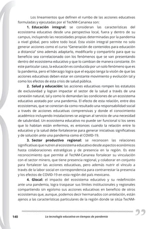 La tecnología educativa en tiempos de pandemia
140
Los lineamientos que definen el rumbo de las acciones educativas
formuladas y ejecutadas por el TecNM-Cananea son:
1. Educación integral: se consideran las características del
ecosistema educativo desde una perspectiva local, fuera y dentro de su
campus, incluyendo las necesidades propias determinadas por la pandemia
a nivel global, pero sobre todo local. Esta visión integral permite no solo
generar acciones como el curso “Generación de contenidos para educación
a distancia” sino además adaptarlo, modificarlo y compartirlo para que su
beneficio sea correlacionado con los fenómenos que se van presentando
dentro del ecosistema educativo y que lo cambian de manera constante. En
este particular caso, la educación es conducida por un solo fenómeno que es
la pandemia, pero el liderazgo logra que el equipo tenga la visión de que las
acciones educativas deben estar en constante movimiento y evolución tal y
como los efectos de esta crisis de salud pública.
2. Salud y educación: las acciones educativas rompen los estatutos
de exclusividad y logran impactar el sector de la salud a través de una
conexión natural, tal y como lo demandan las condiciones de un ecosistema
educativo azotado por una pandemia. El efecto de esta relación, entre dos
ecosistemas, que se conectan da como resultado una responsabilidad social
a través de acciones educativas comprensivas y donde el conocimiento
académico incluyendo instalaciones se asignan al servicio de una necesidad
de salubridad. Un ecosistema educativo no puede ser funcional si los seres
que lo habitan están enfermos, es entonces cuando la relación entre lo
educativo y la salud debe fortalecerse para generar iniciativas significativas
y de solución ante una pandemia como el COVID-19.
3. Sector productivo regional: se reconocen las relaciones
significativas que nutren al ecosistema educativo desde aspectos económicos
hasta colaboraciones estratégicas y de presencia en la región. Es este
reconocimiento que permite al TecNM-Cananea fortalecer su vinculación
con el sector minero, que tiene presencia regional, y colaborar en conjunto
para fortalecer las acciones educativas, pero además nutrir el vínculo a
través de la labor social en correspondencia para contrarrestar la presencia
y los efectos de COVID-19 en esta región del país mexicano.
4. Glocal: el impacto del ecosistema educativo y su redefinición
ante una pandemia, logra traspasar sus límites institucionales y regionales
compartiendo sin egoísmo sus acciones educativas en beneficio de otros
ecosistemas que, aunque, podemos decir hermanados con antelación, están
ajenos a las características particulares de la región donde se sitúa TecNM-
 