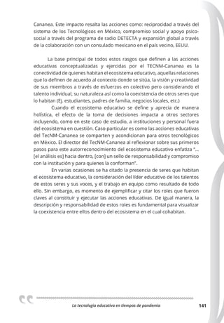 La tecnologia educativa en tiempos de pandemia 141
Cananea. Este impacto resalta las acciones como: reciprocidad a través del
sistema de los Tecnológicos en México, compromiso social y apoyo psico-
social a través del programa de radio DETECTA y expansión global a través
de la colaboración con un consulado mexicano en el país vecino, EEUU.
La base principal de todos estos rasgos que definen a las acciones
educativas conceptualizadas y ejercidas por el TECNM-Cananea es la
conectividad de quienes habitan el ecosistema educativo, aquellas relaciones
que lo definen de acuerdo al contexto donde se sitúa, la visión y creatividad
de sus miembros a través de esfuerzos en colectivo pero considerando el
talento individual, su naturaleza así como la coexistencia de otros seres que
lo habitan (Ej. estudiantes, padres de familia, negocios locales, etc.)
Cuando el ecosistema educativo se define y aprecia de manera
holística, el efecto de la toma de decisiones impacta a otros sectores
incluyendo, como en este caso de estudio, a instituciones y personal fuera
del ecosistema en cuestión. Caso particular es como las acciones educativas
del TecNM-Cananea se comparten y acondicionan para otros tecnológicos
en México. El director del TecNM-Cananea al reflexionar sobre sus primeros
pasos para este autorreconocimiento del ecosistema educativo enfatiza “…
[el análisis es] hacia dentro, [con] un sello de responsabilidad y compromiso
con la institución y para quienes la conforman”.
En varias ocasiones se ha citado la presencia de seres que habitan
el ecosistema educativo, la consideración del líder educativo de los talentos
de estos seres y sus voces, y el trabajo en equipo como resultado de todo
ello. Sin embargo, es momento de ejemplificar y citar los roles que fueron
claves al constituir y ejecutar las acciones educativas. De igual manera, la
descripción y responsabilidad de estos roles es fundamental para visualizar
la coexistencia entre ellos dentro del ecosistema en el cual cohabitan.
 