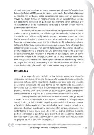 La tecnologia educativa en tiempos de pandemia 143
dictaminadas por ecosistemas mayores como por ejemplo la Secretaría de
Educación Pública (SEP) o en este caso el sistema del Tecnológico Nacional
de México. Sin embargo, estas estipulaciones dadas por un ecosistema
mayor no deben limitar el reconocimiento de las características propia
del ecosistema educativo en particular que siempre serán definidas por
las características de su localización, seres que lo habitan y otros factores
particulares de él mismo.
Alinterioryexteriordeunainstituciónseamalgamanlasinteracciones
dadas, creadas y ejercidas por el liderazgo, las redes de colaboración, el
trabajo de sus habitantes (Ej. administrativos, alumnos, maestros), otras
instituciones educativas, infraestructura, identidades de apoyo, gobierno,
finanzas, normas sociales, otro tipo de instituciones (Ej. industria) e inclusive
la historia de la misma institución, así como sus casos de éxito y fracaso. Son
estas interacciones las que han permitido la creación de acciones educativas
que han respondido a la presencia de una pandemia inesperada. El ejercicio
de estas acciones, sus resultados e impacto sin duda alguna tiene un punto
de encuentro que es la conceptualización de un todo llamado ecosistema
educativo y como en colectivo se trabaja de manera eficaz siempre y cuando
se tengan los talentos necesarios y todas las voces claves incluidas en la
mesa de discusión, planeación, ejecución, evaluación y seguimiento.
Resultados
A lo largo de este capítulo se ha descrito como una situación
inesperada estimula la conciencia de quienes forman parte de una institución
educativa, definida como ecosistema educativo, para dar paso a la creación
de acciones educativas. De igual forma se han identificado las acciones
educativas, sus características e inclusive los roles claves para su creación y
práctica. Por otro lado, se cita al final de esta discusión, datos cuantitativos
correspondientes al impacto en la población estudiantil e institucional.
Enestapartedelcapítulocitamoslosresultadosconcretosgenerados
a través de estas acciones educativas y como consecuencia del seguimiento
que el equipo de la institución ejerció a manera de implementar, evaluar
y fortalecer dichas acciones. Estos resultados ya no pueden considerarse
acciones educativas puesto que se derivan de ellas para constituir proyectos
sustentables a largo plazo, que, de tener la misma dinámica holística,
podrán sobrepasar la pandemia para existir bajo el ecosistema educativo
conocido TecNM-Cananea. A continuación, se describen estos resultados en
las propias palabras del autor protagonista:
 