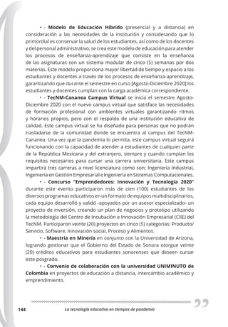 La tecnología educativa en tiempos de pandemia
144
• - Modelo de Educación Híbrido (presencial y a distancia) en
consideración a las necesidades de la institución y considerando que lo
primordial es conservar la salud de los estudiantes, así como de los docentes
y del personal administrativo, se crea este modelo de educación para atender
los procesos de enseñanza-aprendizaje que consiste en la enseñanza
de las asignaturas con un sistema modular de cinco (5) semanas por dos
materias. Este modelo proporciona mayor libertad de tiempo y espacio a los
estudiantes y docentes a través de los procesos de enseñanza-aprendizaje,
garantizando que durante el semestre en curso [Agosto-Diciembre 2020] los
estudiantes y docentes cumplan con la carga académica correspondiente.
• - TecNM-Cananea Campus Virtual se inicia el semestre Agosto-
Diciembre 2020 con el nuevo campus virtual que satisface las necesidades
de formación profesional con ambientes virtuales garantizando ritmos
y horarios propios, pero con el respaldo de una institución educativa de
calidad. Este campus virtual se ha diseñado para personas que no podrán
trasladarse de la comunidad donde se encuentra al campus del TecNM-
Cananea. Una vez que la pandemia lo permita, este campus virtual seguirá
funcionando con la capacidad de atender a estudiantes de cualquier parte
de la República Mexicana y del extranjero, siempre y cuando cumplan los
requisitos necesarios para cursar una carrera universitaria. Este campus
impartirá tres carreras a nivel licenciatura como son: Ingeniería Industrial,
Ingeniería en Gestión Empresarial e Ingeniería en Sistemas Computacionales.
• - Concurso “Emprendedores: Innovación y Tecnología 2020”
durante este evento participaron más de cien (100) estudiantes de los
diversos programas educativos en un formato de equipos multidisciplinarios,
cada equipo desarrolló y validó -apoyados por un asesor especializado- un
proyecto de inversión, creando un plan de negocios y prototipo utilizando
la metodología del Centro de Incubación e Innovación Empresarial (CIIE) del
TecNM. Participaron veinte (20) proyectos en cinco (5) categorías: Producto/
Servicio, Software, Innovación social, Proceso y Alimentos.
• - Maestría en Minería en conjunto con la Universidad de Arizona,
logrando gestionar que el Gobierno del Estado de Sonora otorgue veinte
(20) créditos educativos para estudiantes sonorenses que deseen cursar
este posgrado.
• - Convenio de colaboración con la universidad UNIMINUTO de
Colombia en proyectos de educación a distancia, intercambio académico y
emprendimiento.
 