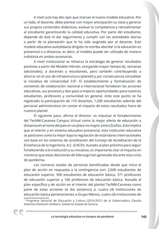 La tecnologia educativa en tiempos de pandemia 145
A nivel aula hay dos ejes que marcan el nuevo modelo educativo. Por
un lado, el docente, debe planear con mayor anticipación su clase y generar
sus propios contenidos didácticos, evaluar la competencia y retroalimentar
al estudiante garantizando la calidad educativa. Por parte del estudiante,
depende de éste el dar seguimiento y cumplir con las actividades diarias
a partir de la planeación que le ha sido asignada por el docente. Este
modelo educativo autodidacta dirigido no estriba abordar si la educación es
presencial o a distancia, es decir, el modelo puede ser utilizado de manera
indistinta en ambos escenarios.
A nivel institucional se refuerza la estrategia de generar resultados
positivos a partir del Modelo Híbrido, otorgando mayor tiempo (Ej. semanas
adicionales), a docentes y estudiantes, pero también contribuyendo a
ahorrar en el uso de infraestructura (plantel) y por consecuencia consolidar
la iniciativa de Universidad 3.05
. El establecimiento y formalización de
convenios de colaboración nacional e internacional fortalecen las acciones
educativas, sus procesos y dan paso a mejores oportunidades para nuestros
estudiantes, profesores y comunidad en general. Ante este punto se ha
registrado la participación de 110 docentes, 1,200 estudiantes además del
personal administrativo sin contar el impacto de estos resultados fuera de
nuestro plantel.
El siguiente paso, afirma el director, es impulsar el fortalecimiento
del TecNM-Cananea Campus Virtual como la mejor oferta de educación a
distancia en el norte del país en un plazo no mayor a tres (3) años. Esto implica
que al interior y en sistema educativo presencial, esta institución educativa
se posicione como la mejor bajo la regulación de estándares internacionales
con base en los sistemas de acreditación del Consejo de Acreditación de la
Enseñanza de la Ingeniería, A.C. (CACEI). Aunado al plan próximo para seguir
fortaleciendo a la institución y su iniciativa, es importante citar el impacto en
números que estas decisiones de liderazgo han generado durante esta crisis
de pandemia.
Los números totales de personas beneficiadas desde que inicia el
plan de acción en respuesta a la contingencia son: 2,600 estudiantes de
educación superior, 900 estudiantes de educación básica, 371 profesores
de educación superior y 166 profesores de educación básica. Aunado al
plan específico y de acción en el interior del plantel TecNM-Cananea como
parte de estas acciones se dio asistencia a: cuatro (4) instituciones de
educación básica pertenecientes a Grupo México, cuatro (4) instituciones de
5
Programa Sectorial de Educación y Cultura  (2016-2021) de la Gobernadora Claudia
Artemisa Pavlovich Arellano. Gobierno Estatal de Sonora.
 