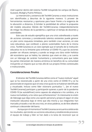 La tecnología educativa en tiempos de pandemia
146
nivel superior dentro del sistema TecNM incluyendo los campus de Ébano,
Guasave, Mulegé y Puerto Peñasco.
La intervención y asistencia del TecNM-Cananea a estas instituciones
son identificadas y descritas de la siguiente manera: 1) proveer de
herramientas necesarias y oportunas para hacer frente a la exigencia de
la educación a distancia, 2) brindar la posibilidad de utilizar la propuesta
del modelo educativo híbrido del TecNM-Cananea independientemente
de mitigar los efectos de la pandemia u optimizar el tiempo de docentes y
autoridades.
Este caso de estudio ejemplifica que una crisis sobrellevada a través
de acciones concretas y considerando talentos existentes puede generar
un plan como respuesta inmediata, pero también crear acciones, en este
caso educativas, que conlleven a planes sustentables fuera de la misma
crisis. TecNM-Cananea es un claro ejemplo que el tamaño de la institución
educativa no es la limitante para enfrentar al COVID-19 y que las acciones
pueden ser eficaces siempre y cuando se tenga una clara visión holística
del ecosistema que se habita, los talentos que viven en éste, y se cuente
con un liderazgo de carácter humanitario y comunitario para que todas
las partes interactúen de manera armónica en beneficio de su comunidad
incluyendo un impacto que va más allá de sus propios límites contextuales
e institucionales.
Consideraciones finales
El director del TecNM-Cananea define como el “nuevo instituto” aquel
que se ha reconstruido a partir de una crisis como el COVID-19 y se ha
posicionado en espacios que sin esta crisis quizá no se hubieran identificado
y visualizado. Incluso como líder visionario puntualiza “… [en el nuevo
TecNM-Cananea] participan y participarán quienes a partir de la pandemia
COVID-19 [se autodefinan] como capaces de adaptarse a los cambios, a la
nueva normalidad y a los retos que enfrentaremos”. Es interesante la visión
de liderazgo que deja como una opción personal y propia el seguir en esta
institución educativa bajo el ritmo que ella misma y sus integrantes han
marcado y trazado a raíz de una crisis, en otras palabras, es de libre albedrío
continuar o descender del barco.
Aunque por el momento el TecNM-Cananea se encuentra celebrando
los resultados, ejerciendo sus acciones educativas y estableciendo procesos;
el equipo de trabajo y líder se han dado a la tarea de reconocer que se
 