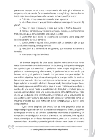 La tecnologia educativa en tiempos de pandemia 147
presentan nuevos retos como consecuencia de este giro virtuoso en
respuesta a la pandemia. De acuerdo al autor protagónico y director de esta
institución, los retos que hasta el momento se han identificado son:
a. Entender el nuevo ecosistema educativo y general
b. Identificar, conocer y capacitarse en las nuevas mega-tendencias (Ej.
glocal)
c. Poner en claro el porqué y el para qué existe el TecNM-Cananea
d. Romper paradigmas y viejos esquemas de trabajo, convencionales o
tradicionales, para ser adaptados a la nueva realidad
e. Demostrar que existe la experiencia necesaria para proponer,
conceptualizar y ejecutar cambios
f. Buscar, entre el equipo actual, quienes son las personas con las que
se trabajaría en los siguientes proyectos
g. Persuadir a la comunidad, en general, que estamos haciendo lo
correcto
h. Mantener al equipo motivado
El director después de citar estos desafíos reflexiona y cita “estos
retos fueron enfrentados con decisión, sin titubeos y trabajando en equipo.
Los aprendizajes son sencillos: 1) podemos hacer lo que imaginemos, 2)
podemos hacerlo rápido y eficazmente, 3) podemos hacer más de lo que
hemos hecho y 4) podemos hacerlo con personas comprometidas”. En
un análisis objetivo, la profesora-investigadora y responsable de analizar
las aportaciones del director, concluye en conjunto con su colega que sin
lugar a dudas la intuición, el deseo, la capacidad y la motivación por hacer
las cosas juegan un papel filosófico, pero a la vez realista para cambiar el
rumbo de una crisis hacia la posibilidad de descubrir e incluso generar
nuevas oportunidades para una institución como el TecNM-Cananea. Todo
ello se ve traducido en la identificación, generación, uso y seguimiento de
un capital social y cultural conducido por acciones y directrices como las
mejores prácticas que una institución debe conceptualizar y ejercer ante
una pandemia.
¿Qué viene después del COVID-19? Es una pregunta difícil de
responder porque nadie en este planeta tiene la respuesta todavía. Seguimos
sumergidos en una ola de cambios constantes en sectores productivos y sin
excepción a nivel regional, nacional y mundial. No obstante, son aquellas
instituciones que, en un deseo de supervivencia, pero con la conciencia de lo
que son, de su capacidad y potencial, podrán convertir ese deseo en una ruta
 
